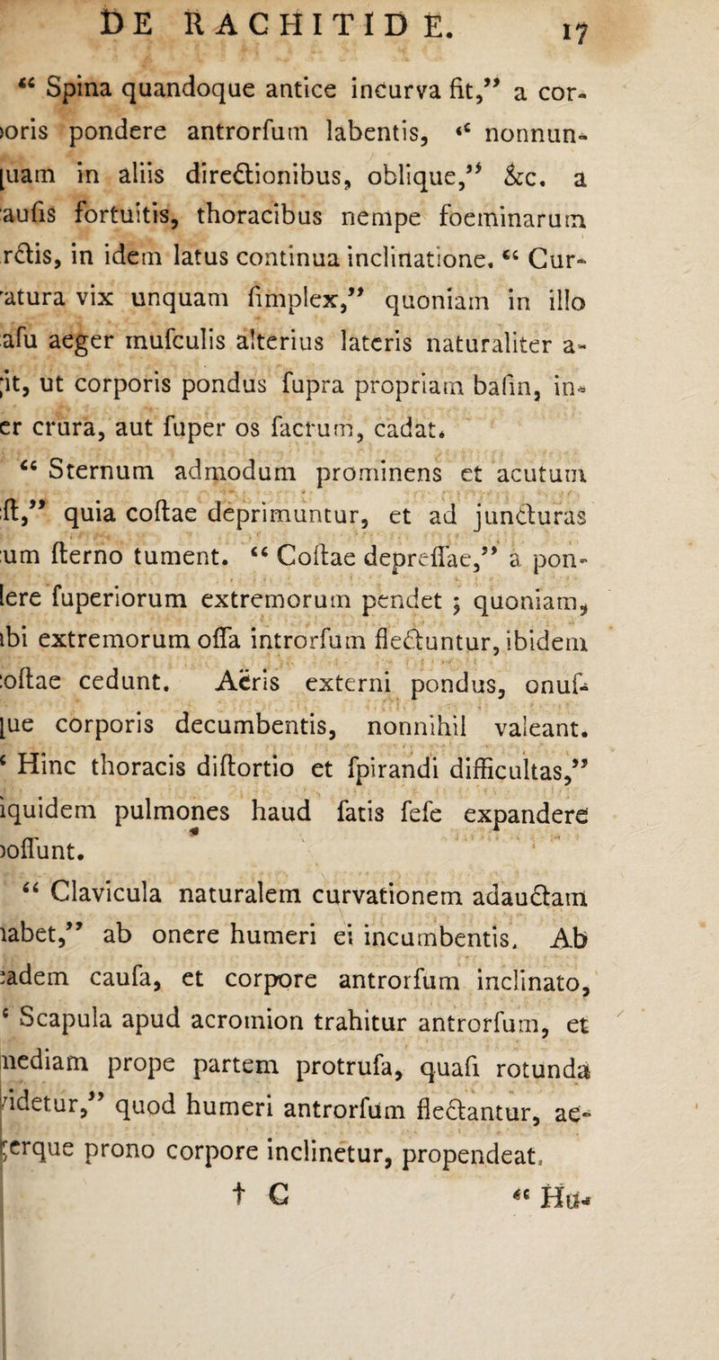 “ Spina quandoque antice incurva fit,” a cor- >oris pondere antrorfum labentis, ‘4 nonnun* [uam in aliis diredionibus, oblique,” &c, a aufis fortuitis, thoracibus nempe foeminaruin rdis, in idem latus continua inclinatione.44 Cur* 'atura vix unquam fimplex,” quoniam in illo afu aeger mufculis alterius lateris naturaliter a- ;it, ut corporis pondus fupra propriam bafin, in» er crura, aut fuper os factum, cadat. Sternum admodum prominens et acutum :(t,” quia coftae deprimuntur, et ad junduras um fterno tument. 44 Collae deprefiae,” a pon- lere fuperiorum extremorum pendet ; quoniam, ibi extremorum offa introrfum deduntur, ibidem :oftae cedunt. Atris externi pondus, onuf- [ue corporis decumbentis, nonnihil valeant. 4 Hinc thoracis diftortio et fpirandi difficultas,” iquidem pulmones haud fatis fefe expandere joflunt. 44 Clavicula naturalem curvationem adaudam labet,” ab onere humeri ei incumbentis. Ab ladem caufa, et corpore antrorfum inclinato, 4 Scapula apud acromion trahitur antrorfum, et nediam prope partem protrufa, quali rotunda pdetur,” quod humeri antrorfum dedantur, ae** rerque prono corpore inclinetur, propendeat, t C “Hti*