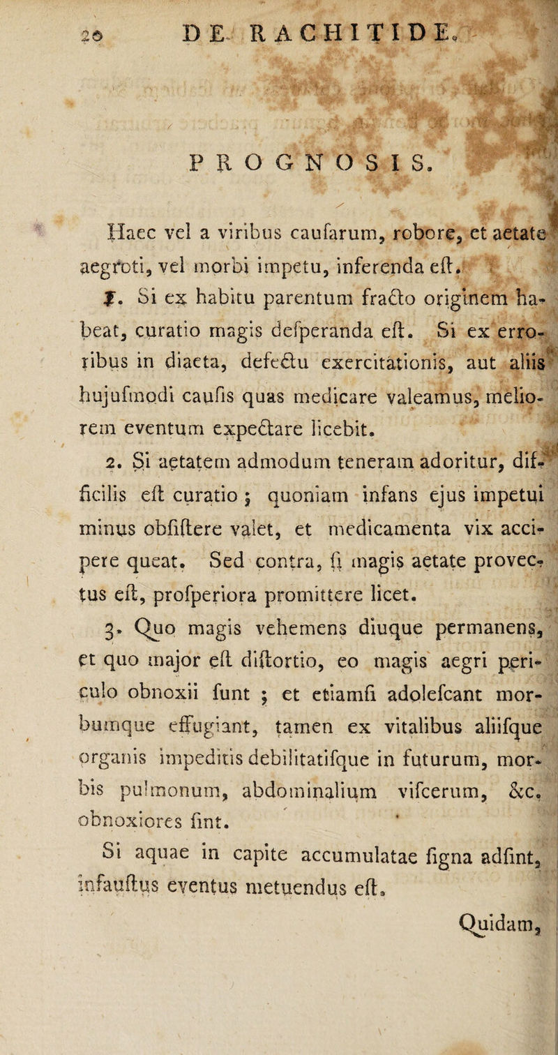 D E • RACHITID E, PROGNOSIS. Haec vel a viribus caufarum, robore, et aetate ' aegroti, vel morbi impetu, inferenda eft. f. Si ex habitu parentum frado originem ha¬ beat, curatio magis defperanda eft. Si ex erro¬ ribus in diaeta, defedu exercitationis, aut aliis hujufmodi caufis quas medicare valeamus, melio¬ rem eventum expedare licebit. . -JjM 2. Si aetatem admodum teneram adoritur, dif¬ ficilis eft curatio ; quoniam infans ejus impetui minus obfiftere valet, et medicamenta vix acci¬ pere queat. Sed contra, fi magis aetate provec¬ tus efl, profperiora promittere licet. 3. Quo magis vehemens diuque permanens, et quo major efl diftortio, eo magis aegri peri¬ culo obnoxii funt ; et etiamfi adolefcant nior- bumque effugiant, tamen ex vitalibus aliifque organis impeditis debilitatifque in futurum, mor¬ bis pulmonum, abdominalium vifcerum, &c, obnoxiores fmt. Si aquae in capite accumulatae figna adfint, kifauftus eventus metuendus efl. 1 Quidam,