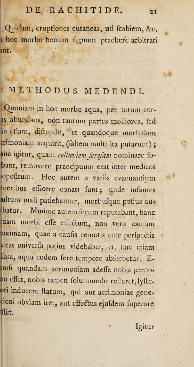 Quidam, eruptiones cutaneas, uti fcabiem, &c. i hoc morbo bonum fignum praebere arbitrati int. METHODUS MEDENDI. : Quoniam in hoc morbo aqua, per totum cor¬ is abundans, non tantum partes molliores, fed Ia etiam, diftendit, et quandoque morbidam rrimoniam acquirit, (faltem multi ita putarunt) ; anc igitur, quam colluviem Jerofam nominare fo- bant, removere praecipuum erat inter medicos 'opofitum. Hoc autem a variis evacuantium a rnenbus efficere conati funt \ unde infantes wltum mali patiebantur, morbufque potius au- batur. Minime autem fecum reputabant, hanc iuam morbi effe effedtum, nou vero caufam eximam, quae a caufis remotis ante perfpectis ;dtas univerfa potius videbatur, et, hac etiam ilata, aqua eodem fere tempore abforhetur* E- !imfi quandam acrimoniam adeffe nobis perno- iim effiet, nobis tamen folummodo reftaret,fyfte- Kiti inducere flatum, qui aut acrimoniae gene- liioni obviam iret, aut effe&us ejufdem fuperare :|ffiet. Igitur