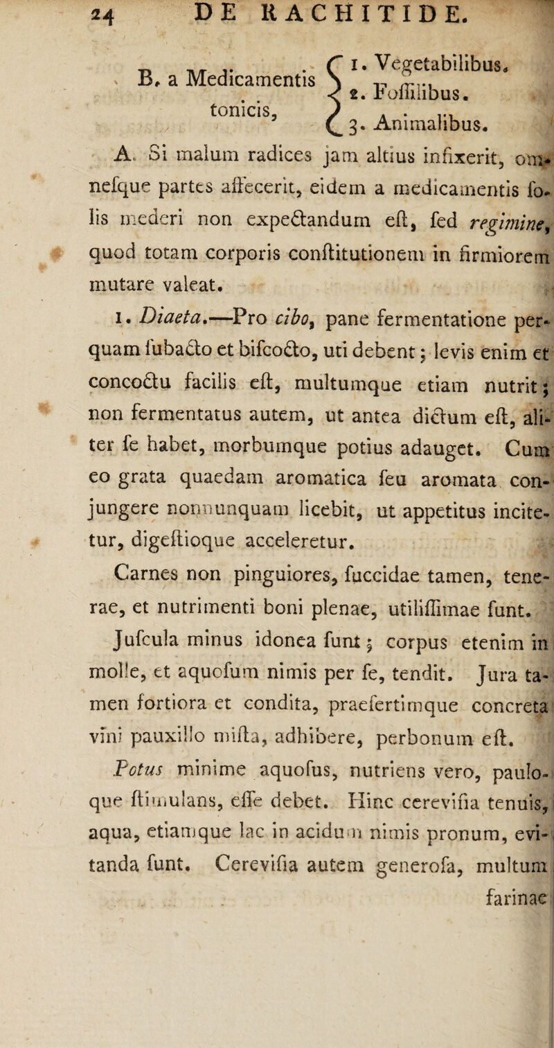 B. a Medicamentis tonicis. 1. Vegetabilibus. 2. Foffilibus. 3. Animalibus. A. Si malum radices jam altius infixerit, om* nefque partes affecerit, eidem a medicamentis fo- lis mederi non expe&andum eft, fed regimine, quod totam corporis conffitutionem in firmiorem mutare valeat. 1. Diaeta.—Pro cibo, pane fermentatione per* quam fuba&o et bifco&o, uti debent; levis enim et concodu facilis eft, multumque etiam nutrit; non fermentatus autem, ut antea dichim eft, ali¬ ter fe habet, morbumque potius adauget. Cum eo grata quaedam aromatica feu aromata con¬ jungere nonnunquam licebit, ut appetitus incite¬ tur, digeftioque acceleretur. Carnes non pinguiores, fuccidae tamen, tene¬ rae, et nutrimenti boni plenae, utiliffimae funt. Jufcula minus idonea funt 5 corpus etenim in molle, et aquofum nimis per fe, tendit. Jura ta¬ men fortiora et condita, pradertimque concreta vini pauxillo mifta, adhibere, perbonum eft. Fotus minime aquofus, nutriens vero, paulo- que ft i mutans, effe debet. Hinc cerevifia tenuis, aqua, etiamque lac in acidum nimis pronum, evi¬ tanda funt, Cerevifia autem generofa, multum , farinae j