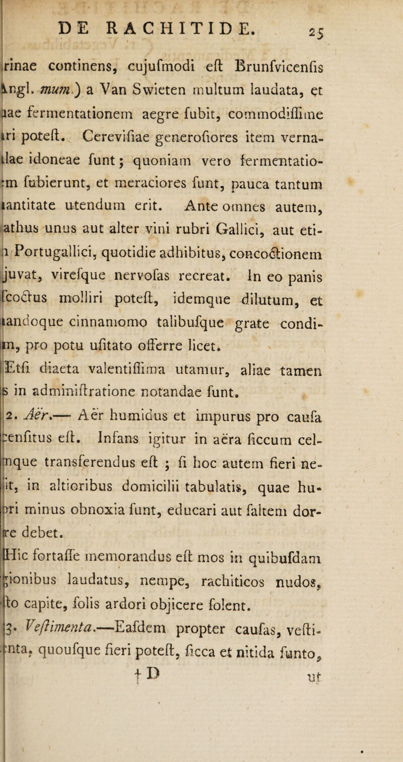 irinae continens, cujufmodi eft Brunfvicenfis Ungi, mum ) a Van Swieten multum laudata, et aae fermentationem aegre fubit, commodiflime iri poteft. Cerevifiae generofiores item verna- llae idoneae funt; quoniam vero fermentatio- fm fubierunt, et meraciores funt, pauca tantum lantitate utendum erit. Ante omnes autem, athus unus aut alter vini rubri Gallici, aut eti- 1 Portugallici, quotidie adhibitus, concodtionem juvat, virefque nervofas recreat, in eo panis [coelus molliri poteft, idemque dilutum, et landoque cinnamomo talibufque grate condi- m, pro potu ufitato offerre licet. Etfi diaeta valentiflima utamur, aliae tamen s in adminiftratione notandae funt. 2. Aer*—- Aer humidus et impurus pro caufa renfitus eft. Infans igitur in aera ficcum cel- inque transferendus eft ; fi hoc autem fieri ne- jit, in altioribus domicilii tabulatis, quae hu« pri minus obnoxia funt, educari aut faltem dor- rre debet. (Hic fortaffe memorandus eft mos in quihufdam Itionibus laudatus, nempe, rachiticos nudos, 'Ilo capite, folis ardori objicere folent. |3* Vejiimenta.—Eafdem propter caufas, vefti- iinta. quoufque fieri poteft, ficca et nitida funto, + D ut