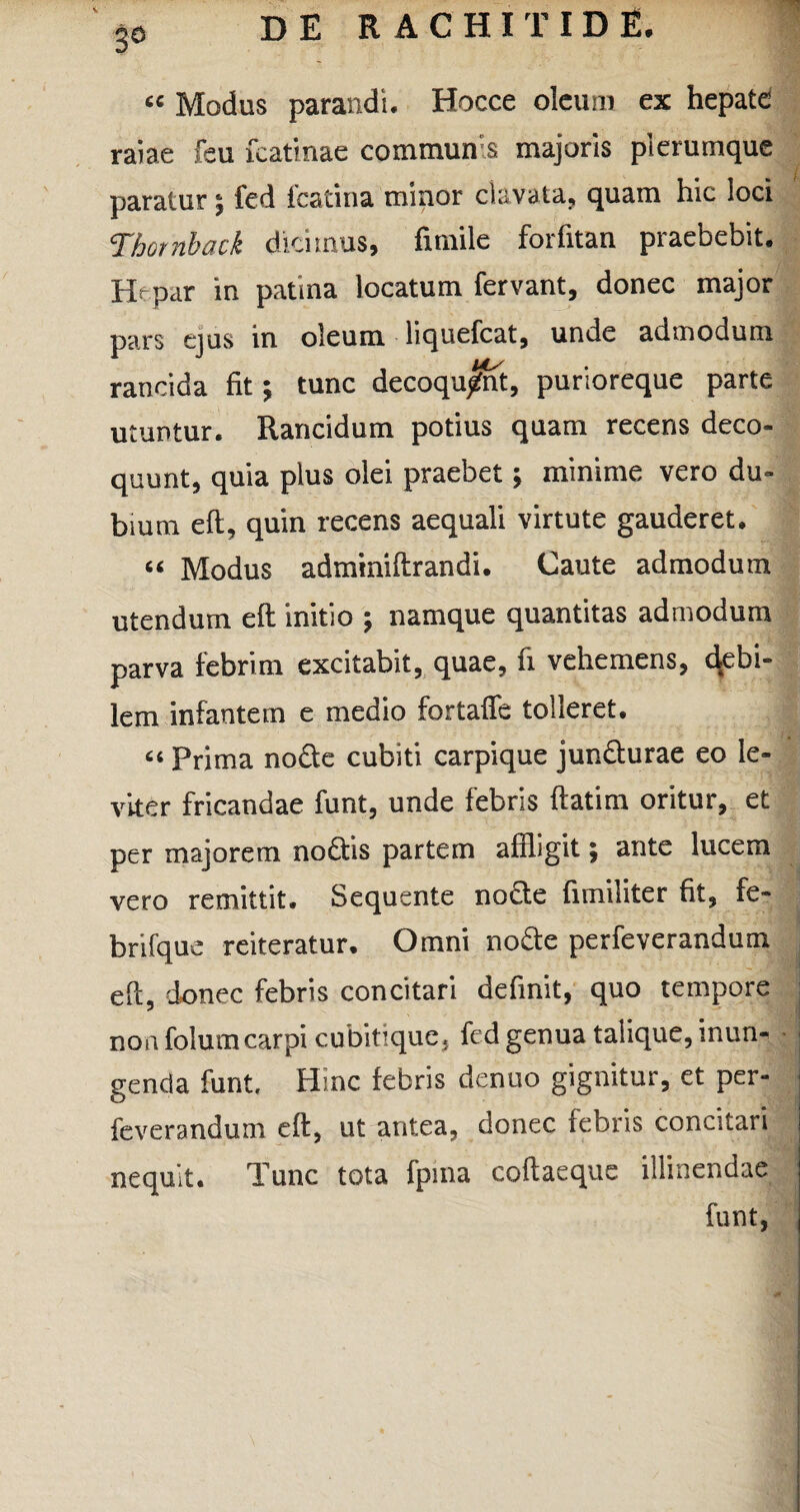 3° « Modus parandi. Hocce oleum ex hepate ratae feu fcatinae communis majoris plerumque . paratur; fed fcatina minor clavata, quam hic loci Thotnbatk dicimus, fimile forfitan praebebit. Hrpar in patina locatum fervant, donec major pars ejus in oleum liquefcat, unde admodum rancida fit; tunc decoquant, purioreque parte utuntur. Rancidum potius quam recens deco¬ quunt, quia plus olei praebet; minime vero du¬ bium eft, quin recens aequali virtute gauderet. “ Modus adminiftrandi. Caute admodum utendum eft initio ; namque quantitas admodum parva febrim excitabit, quae, fi vehemens, debi¬ lem infantem e medio fortaffe tolleret. “ Prima node cubiti carpique jundurae eo le¬ viter fricandae funt, unde febris ftatim oritur, et per majorem nodis partem affligit; ante lucem vero remittit. Sequente node fimiliter fit, fe- brifque reiteratur. Omni node perfeverandum eft, donec febris concitari definit, quo tempore non foluvncarpi cubitique, ftd genua talique, inun¬ genda funt. Hinc febris denuo gignitur, et per¬ feverandum eft, ut antea, donec febris concitari nequit. Tunc tota fpina coftaeque illinendae funt,