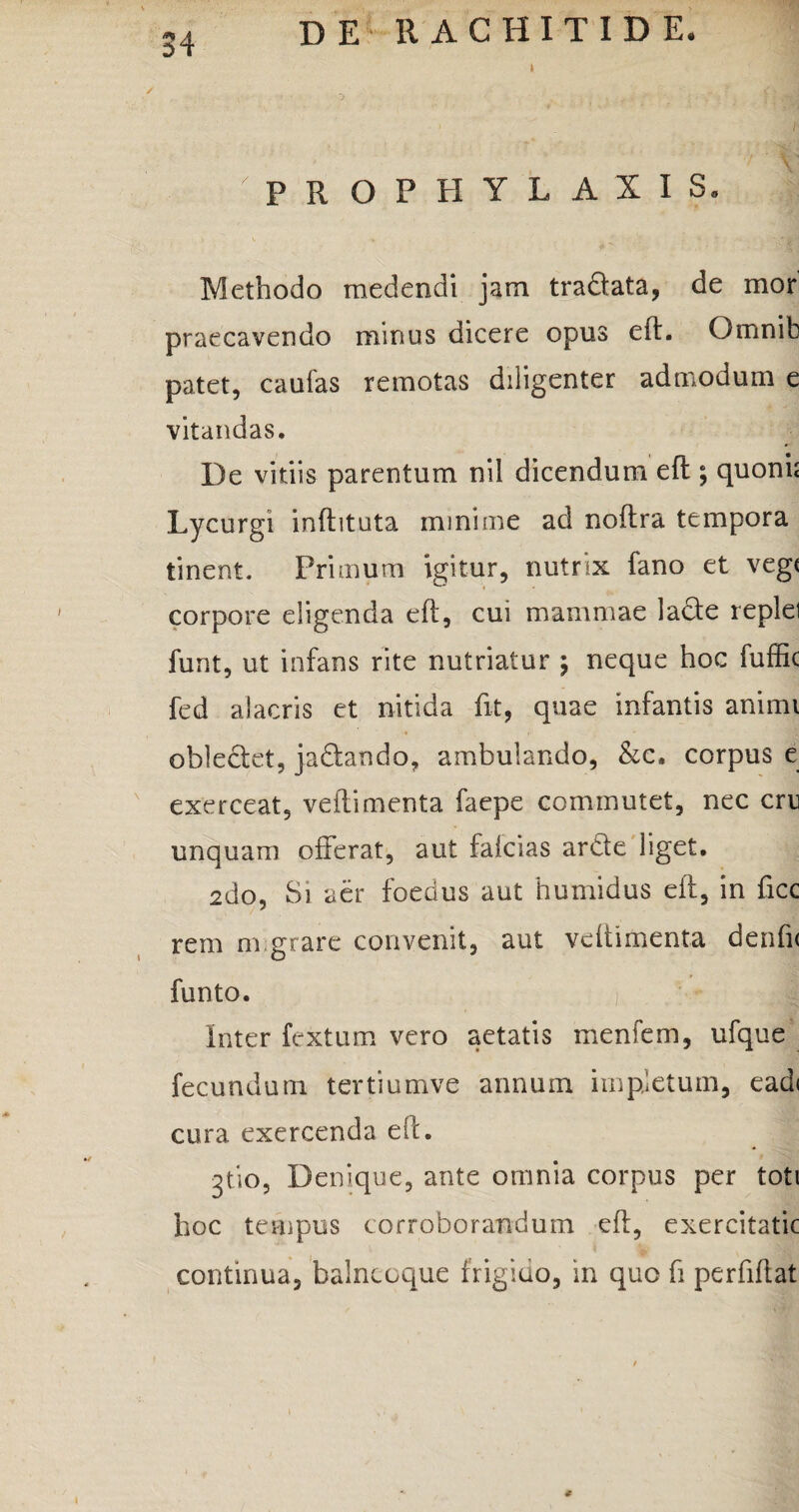 > P R O P H Y L A X I S. v * . . 4 • tajstfN Methodo medendi jam tra&ata, de mor praecavendo minus dicere opus eft. Qmnib patet, caufas remotas diligenter admodum e vitandas. De vitiis parentum nil dicendum eft; quoni; Lycurgi inftituta minime ad noftra tempora tinent. Primum igitur, nutrix fano et veg( corpore eligenda eft, cui mammae lade replel funt, ut infans rite nutriatur \ neque hoc fufftc fed alacris et nitida fit, quae infantis animi oblectet, ja&ando, ambulando, &c, corpus e exerceat, veftimenta faepe commutet, nec cru unquam offerat, aut falcias ardte liget. 2do, Si aer foedus aut humidus eft, in ftcc rem ni grare convenit, aut veftimenta denfi< funto. Inter fextum vero aetatis menfem, ufque fecundum tertiumve annum impletum, eadi cura exercenda eft. 3tio, Denique, ante omnia corpus per toti hoc tempus corroborandum eft, exercitatic continua, balnccque frigido, in quo fi perfiftat