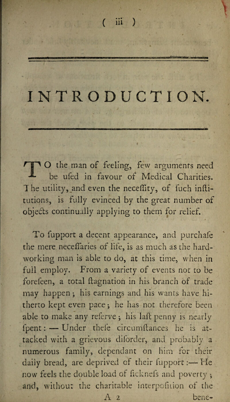 INTRODUCTION. ^ I ^ O the man of feeling, few arguments need be ufed in favour of Medical Charities. The utility, and even the neceffity, of fuch inlli- tutions, is fully evinced by the great number of objedts continually applying to them for relief. 0 To fupport a decent appearance, and purchafe the mere neceffaries of life, is as much as the hard¬ working man is able to do, at this time, when in full employ. From a variety of events not to be forefeen, a total fi:a£::natioh in his branch of trade may happen ^ his earnings and his wants have hi¬ therto kept even pace; he has not therefore been able to make any referve; his lafl penny is nearly fpent: — Under thefe circumflances he is at¬ tacked with a grievous diforder, and probably a numerous family, dependant on him for their daily bread, are deprived of their fupport:— He now feels the double load of ficknefs and poverty •, and, withou: the charitable interpofuion of the A 2 bene-