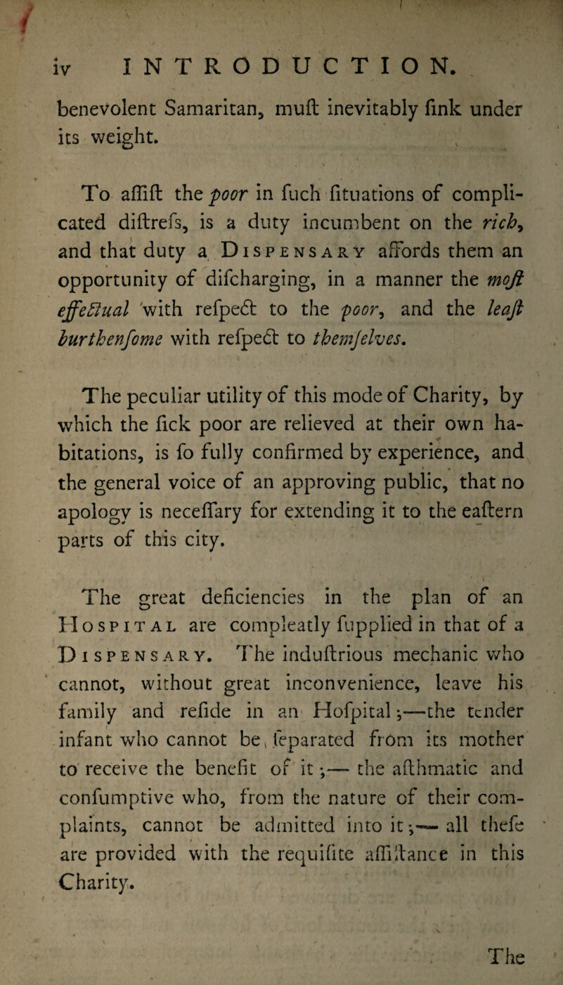benevolent Samaritan, muft inevitably fink under its weight. To affift iht poor in fuch fituations of compli¬ cated diftrefs, is a duty incumbent on the rich^ and that duty a Dispensary affords them an opportunity of difcharging, in a manner the mojt effe5!ual 'with refped; to the ‘poor^ and the leaji hurthenfome with refpedt to themjelves. The peculiar utility of this mode of Charity, by which the fick poor are relieved at their own ha¬ bitations, is fo fully confirmed by experience, and I • the general voice of an approving public, that no apology is neceffary for extending it to the eaflern parts of this city. \ The great deficiencies in the plan of an Hospital are compleatly fupplied in that of a Disp ENSARY. The induflrious mechanic who cannot, without great inconvenience, leave his family and refide in an Hofpital *,—the tender infant who cannot be^ feparated from its mother to' receive the benefit of it *,— the afthmatic and confumptive who, from the nature of their com¬ plaints, cannot be admitted into it-,—all thefe are provided with the requifitc affdtance in this Charity. The