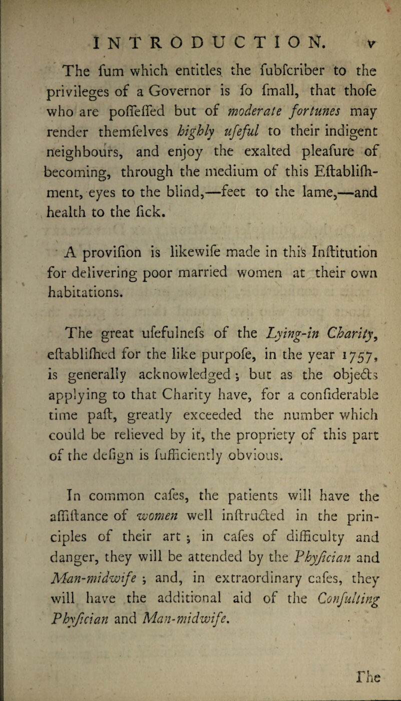 The fum which entitles the fubfcriber to the privileges of a Governor is fo fmall, that thofe who are pofiefled but of moderate fortunes may- render themfelves highly ufeful to their indigent neighbours, and enjoy the exalted pleafure of becoming, through the medium of this Eftablifh- ment, eyes to the blind,—feet to the lame,—and health to the Tick. ■ A provifion is likewife made in thi's Inilltutidn for delivering poor married women at their own habitations. I ^ The great ufefulnefs of the Lying-in Charity^ eftablifhed for the like purpofe, in the year'1757, is generally acknowledged; but as the objedls applying to that Charity have, for a conhderable time pad:, greatly exceeded the number which could be relieved by it, the propriety of this part of the defign is fufficiencly obvious. In common cafes, the patients will have the alTiftance of women well inftruded in the prin¬ ciples of their art ; in cafes of difficulty and danger, they will be attended by the Phy/ician and Man-midwife ; and, in extraordinary cafes, they will have the additional aid of the Confulting Phyfician and Man-midwife, rhc
