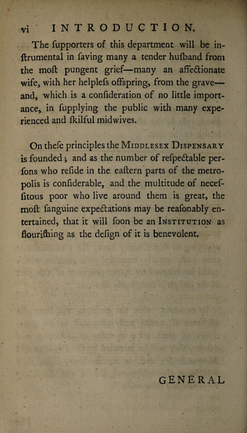 The fupporters of this department will be in- ftriimental in faving many a tender hufband from the moft pungent grief—many an affeftionate wife, with her helplefs offspring, from the grave— and, which is a confideration of no little import¬ ance, in fupplying the public with many expe¬ rienced and fkilful midwives. / On thefe principles the Middlesex Dispensary is founded •, and as the number of refpedfable per- fons who refide in the eaftern parts of the metro¬ polis is confiderable,^ and the multitude of necef- fitous poor who live around them is great, the moft fanguine expedlations may be reafonably en¬ tertained, that it will foon be an Institution as flouriflilng as the defign of it is benevolent, - general