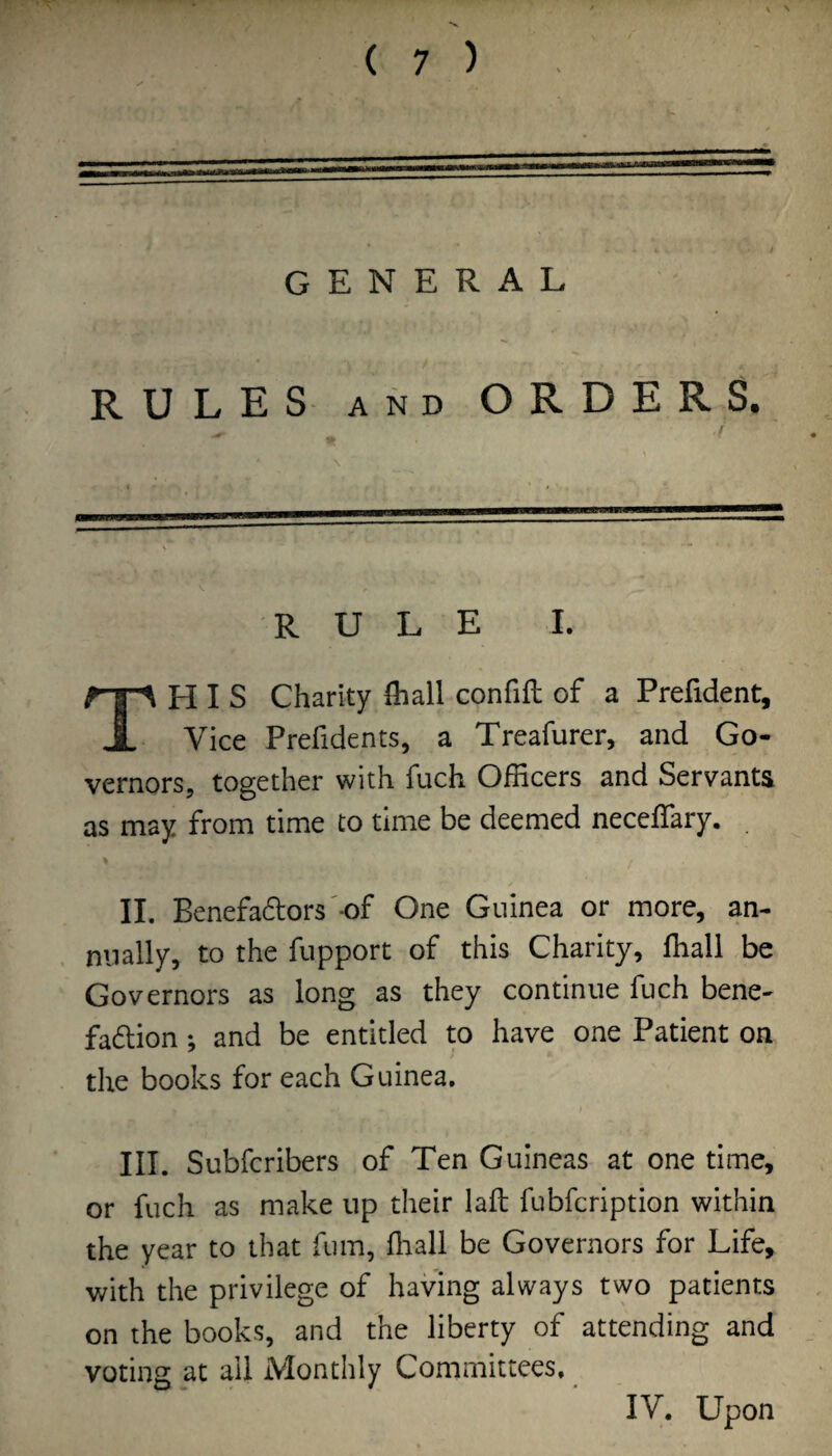 ( 7 ) GENERAL RULES AND ORDERS. RULE I. HIS Charity fiiall confift of a Prefident, A Vice Prefidents, a Treafurer, and Go¬ vernors, together with fuch Officers and Servants as may from time to time be deemed neceffiary. . II. Benefactors'-of One Guinea or more, an¬ nually, to the fupport of this Charity, ffiall be Governors as long as they continue fuch bene¬ faction ; and be entitled to have one Patient on the books for each Guinea, III. Subfcribers of Ten Guineas at one time, or fuch as make up their laft fubfcription within the year to that fum, ffiall be Governors for Life, with the privilege of having always two patients on the books, and the liberty of attending and voting at ail Monthly Committees, IV. Upon