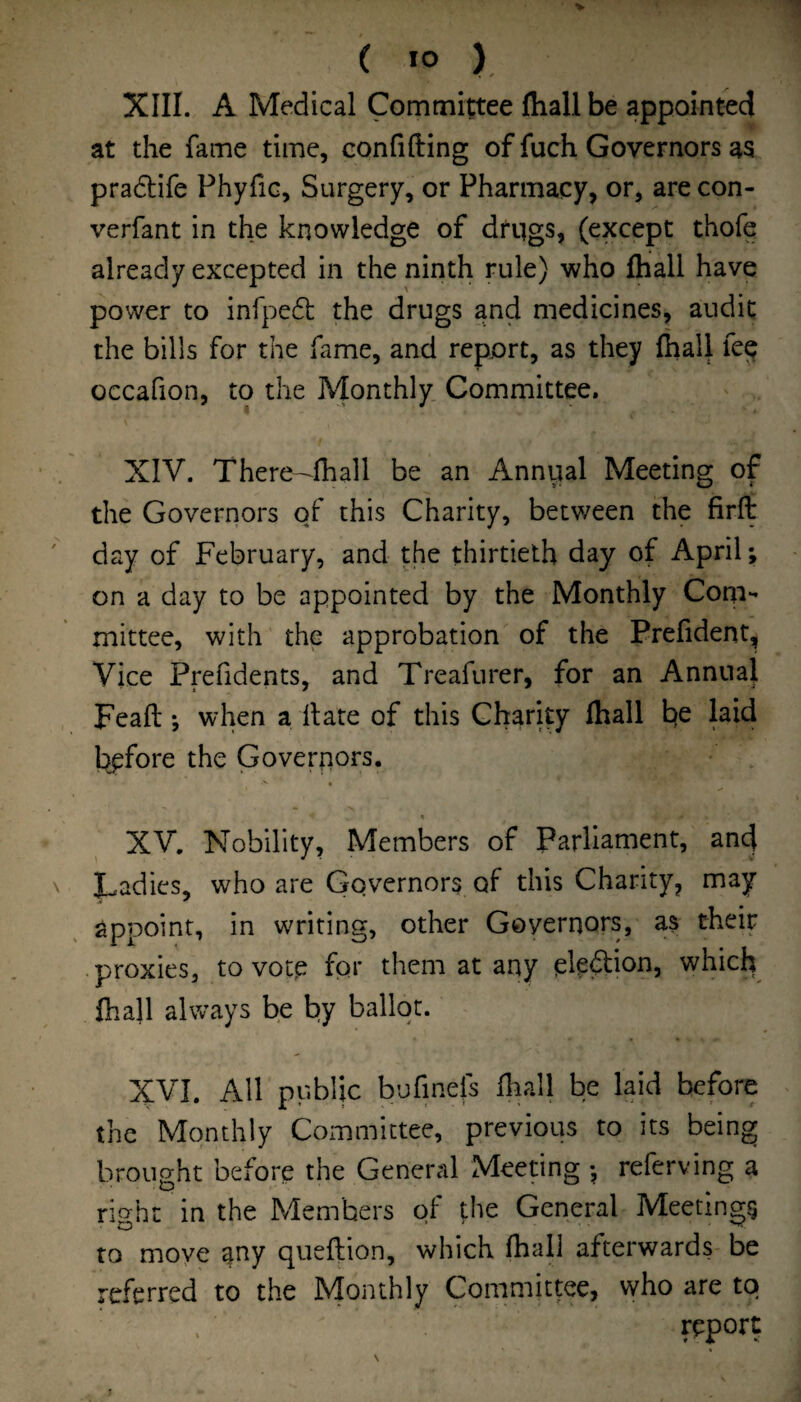 XIII. A Medical Committee fliall be appointed at the fame time, confifting of fuch Governors as pradtife PhyfiG, Surgery, or Pharmacy, or, are con- verfant in the knowledge of drqgs, (except thofe already excepted in the ninth rule) who fhall have power to infpedl: the drugs and medicines, audit the bills for the fame, and report, as they fhaU fee occafion, to the Monthly Committee. XIV. There—fhall be an Annual Meeting of the Governors o/ this Charity, between the firli day of February, and the thirtieth day of April; on a day to be appointed by the Monthly Com¬ mittee, with the approbation of the Prefident, Vice Prefidents, and Treafurer, for an Annual Feaft; when a Hate of this Charity fhall laid before the Governors. XV. Nobility, Members of Parliament, and Ladies, who are Governors of this Chanty, may appoint, in writing, other Governors, as their proxies, to votp fpr them at any pleftion, which fhall always be by ballot. XVI. All public bufinefs fliall be laid before the Monthly Committee, previous to its being brought before the General Meeting referving a rio-ht in the Members of the General Meeting? to move any queftion, which fhall afterwards be referred to the IVIonthly Committee, who are to report
