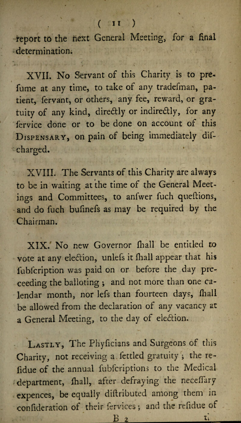 •report to the next General Meeting, for a final determination. • • • t XVII. No Servant of this Charity is to pre- « fume at any time, to take of any tradefman, pa¬ tient, fervant, or others, any fee, reward, or gra¬ tuity of any kind, diredtly or indiredly, for any . 'fervice done or to be done on account of this Dispensary, on pain of being immediately dif- charged. XVIII. The Servants of this Charity are always to be in waiting at the time of the General Meet¬ ings and Committees, to anfwer fuch queftions, -and do fuch bufinefs as may be required by the # Chairman. XIX.' No new Governor fhall be entitled to - vote at any election, unlefs it fhall appear that his fubfcription was paid on or before the day pro¬ ceeding the balloting *, and not more than one ca¬ lendar month, nor lefs than fourteen days, fiiall be allowed from the declaration of any vacancy at a General Meeting, to the day of eledion. Lastly, The Phyficians and Surgeons of this Charity, not receiving a. fettled gratuity j the re- fidue of the annual fubfcriptions to the Medical .^department, fhall, after defraying the neceffary expences, be equally diftributed among them in confideration of their fervices •, and the refidue of . B 2