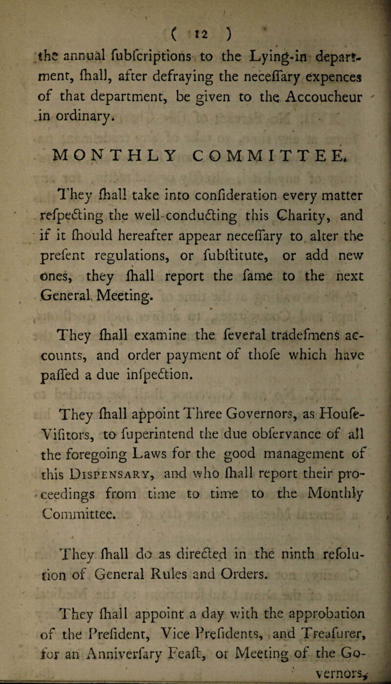 t ( 12 ) I the annual fubfcriptions to the Lying-in depar!- menr, (hall, after defraying the neceffary expences of that department, be given to the Accoucheur Jn ordinary^ . ' / MONTHLY COMMITTEE* / ' They fhall take into confideration every matter - refpe6i:ing the well-condu6ting this Charity, and ■ if it fhould hereafter appear necefiary to alter the prefent regulations, or fubllitute, or add new ones, they lhall report the fame to the next General Meeting. They fhall examine the feveral tradefmens ac¬ counts, and order payment of thofe which have paffed a due infpecStion. They fhall appoint Three Governors, as Houfe- Vifitors, to fuperintend the due obfervance of all the foregoing Laws for the good management of this Dispensary, and who fliall report their pro- -ceedings from time to time to the Monthly Committee. t They fiiall do as direded in the ninth refolu- fion of General Rules and Orders. They fliall appoint a day vdth the approbation of the Prefident, Vice Prefldents, and Treafurer, for an Anniverfary Feail, or Meeting of the Go¬ vernors,'