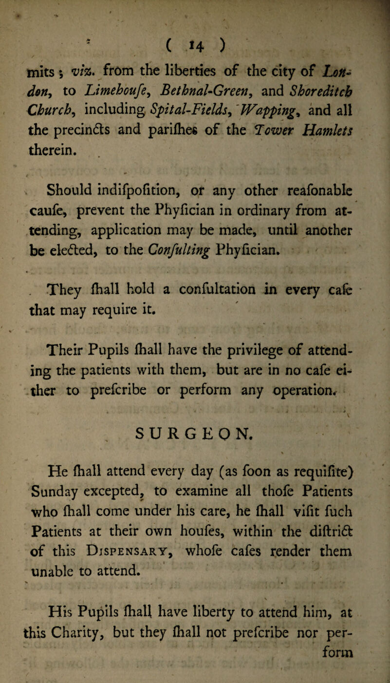 1 ( .14 ) mils} VIZ. from the liberties of the city of hoH- don^ to Limehoufe^ BethnaUGreen^ and Shoreditch Churchy including SpitaUFieldsy 'Wapping^ and all the precindts and parilhes of the Tower Hamlets therein. 1 Should indifpofition, or any other reafonabic caufe, prevent the Phyfician in ordinary from at- .tending, application may be made, until another be eleded, to the Confuhing Phyfician. They fhall hold a confultation in every cafe ■ that may require it. Their Pupils fiiall have the privilege of attend¬ ing the patients with them, but are in no cafe ei- -ther to preferibe or perform any operation- . . . > ' ^ V SURGEON. He fhall attend every day (as foon as requifite) Sunday excepted, to examine all thofe Patients who fhall come under his care, he fhall vifit fuch Patients at their own houfes, within the diftrid of this Dispensary, whofe cafes render them unable to attend. His Pupils fhall have liberty to attend him, at this Charity, but they fliall not preferibe nor per¬ form