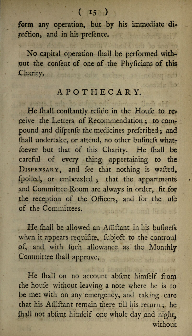 form any operation, but by his immediate dU region, and in his prefence. 1 No capital operation (hall be performed with- put the confent of one of the Phyficians of this Charity. APOTHECARY. He fliall conftantly refide in the Houfe to peive the Letters of Recommendation ; to com¬ pound and difpenfe the medicines prefcribed; and lhall undertake, or attend, no other bufinefs whatr foever but that of this Charity. He fliall be careful of every thing appertaining to the Dispensary, and fee that nothing is wafted, fpoiled, or embezzled ; that the appartments and Committee-Room are always in order, fit for the reception of the Officers, and for the ufe pf the Committees. He ffiall be allowed an Affiftant in his bufinefs when it appears requifite, fubjedt to the controul pf, and with fuch ailov/ance as the Monthly Committee fhall approve.. He fhall on no account abfent himfelf from the houfe without leaving a note where he is to be met with on any emergency, and taking care that his Affiftant remain there till his return he ^all not abfent himfelf one whole day and night, without