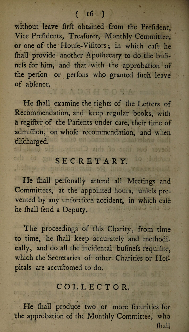 1 ' • t tvithout leave firft obtained from the Prefident, Vice Prefidents, Treafurer, Monthly Committee, or one of the ’ Houfe-Vifitors; in which cafe he fliall provide ar^other Apothecary, to do the bufi- nefs for him, and that . with the approbation of the perfon or perfons who granted fuch leave of abfence. He Ihall examine the rights of the Letters of Recommendation, and keep regular books, with ia regifter of the Patients under care, their time of admiiiion, on whofe recommendation, and when difcharged. SECRETARY. I He Ihall perfonally attend all Meetings and Committees, at the appointed hours, unlefs pre¬ vented by any unforefeen accident, in which cafe he ihall fend a Deputy. The proceedings of this Charity, from time to time, he (hall keep accurately and methodi¬ cally, and do all the incidental bufinefs requifite, which the'Secretaries of other Charities or Hof- pitals are accuflomed to do. COLLECTOR. . t ~ He Ihall produce two or more fecurities for the approbation of the Monthly Committee, who fhall