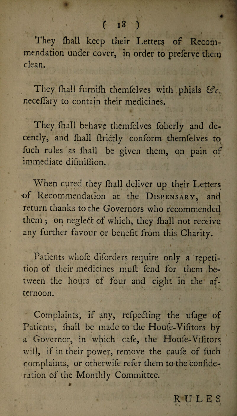 « C i8 ) They (hall keep their Letters of Recoqi- mendation under cover, in order to preferve then) clean. They fhall furnifh themfelvcs with .phials necefTary to contain their medicines. They fhall behave themfelves foberly and de¬ cently, and fhall ftri6];ly conform themfelves to fuch rules as fnall be given them, on pain of immediate difmiffion. When cured they fhall deliver up their Letters of Recommendarion at the Dispensary, and • • ^ j return thanks to the Governors who recommendec^ them ; on neglect of which, they fhall not receive any further favour or benefit from this Charity. 9 ^ Patients whofe diforders require only a repeti¬ tion of their medicines muft fend for them be- tween the hours of four and eight in the af¬ ternoon. I Complaints, if any, refpe<5ling the iifage of Patients, fhall be made to the Houfe-Vifitors by a Governor, in which cafe, the Houfe-Vifitors ■ % * will, if in their power, remove the caufe of fuch complaints, or otherwife refer them to the confide- ration of the Monthly Committee. RULES