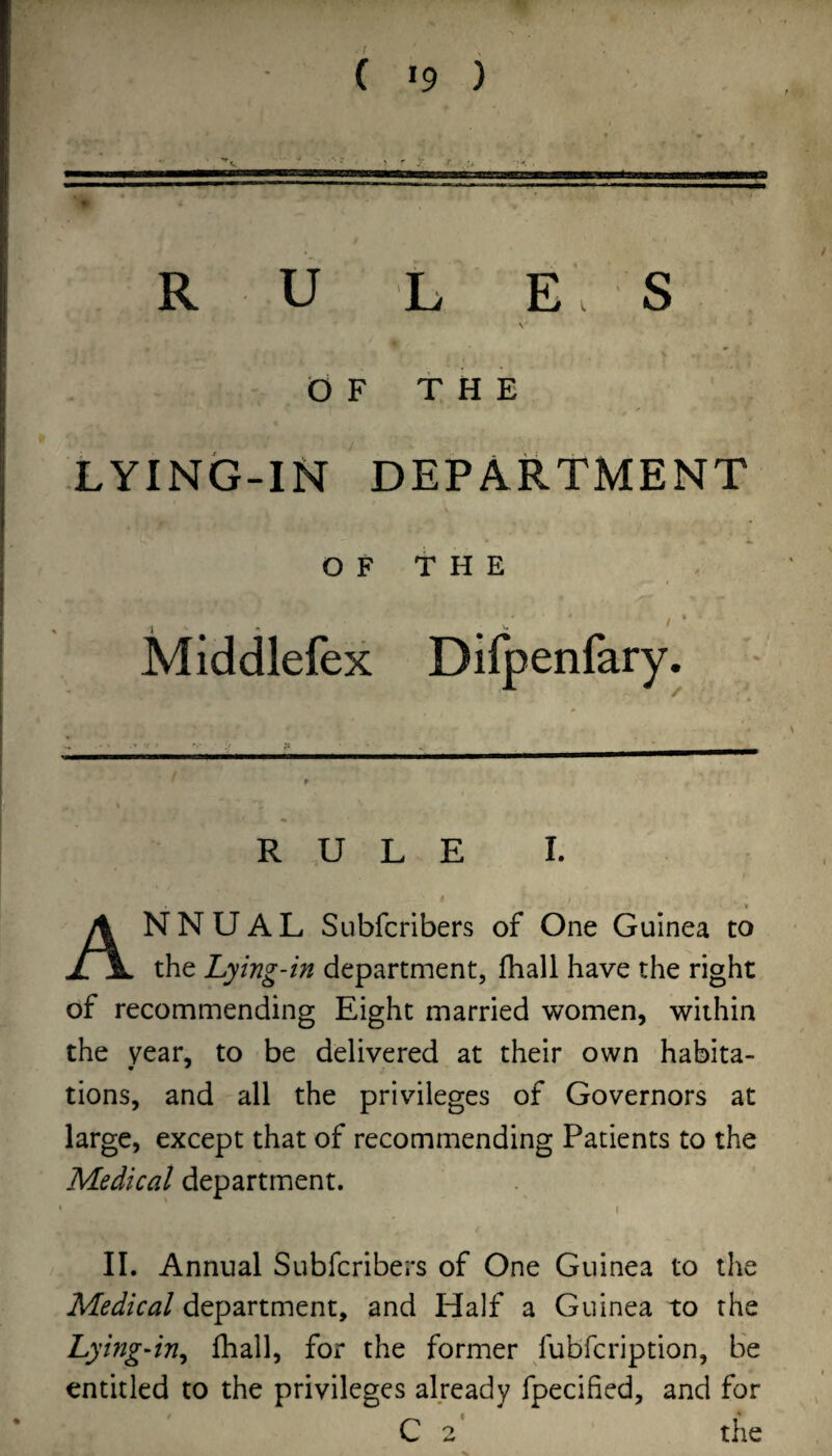 R U L E S v (0 F t H E XYING-IN DEPARTMENT O F T H E Middlefex Dilpenfary. RULE I. I Annual Subfcnbers of One Guinea to the Lying-in department, fhall have the right of recommending Eight married women, within the year, to be delivered at their own habita- tions, and all the privileges of Governors at large, except that of recommending Patients to the Medical department. ' 1 II. Annual Subfcribers of One Guinea to the Medical department, and Half a Guinea to the Lying-in^ fhall, for the former fubfcription, be entitled to the privileges already fpecified, and for C 2' the