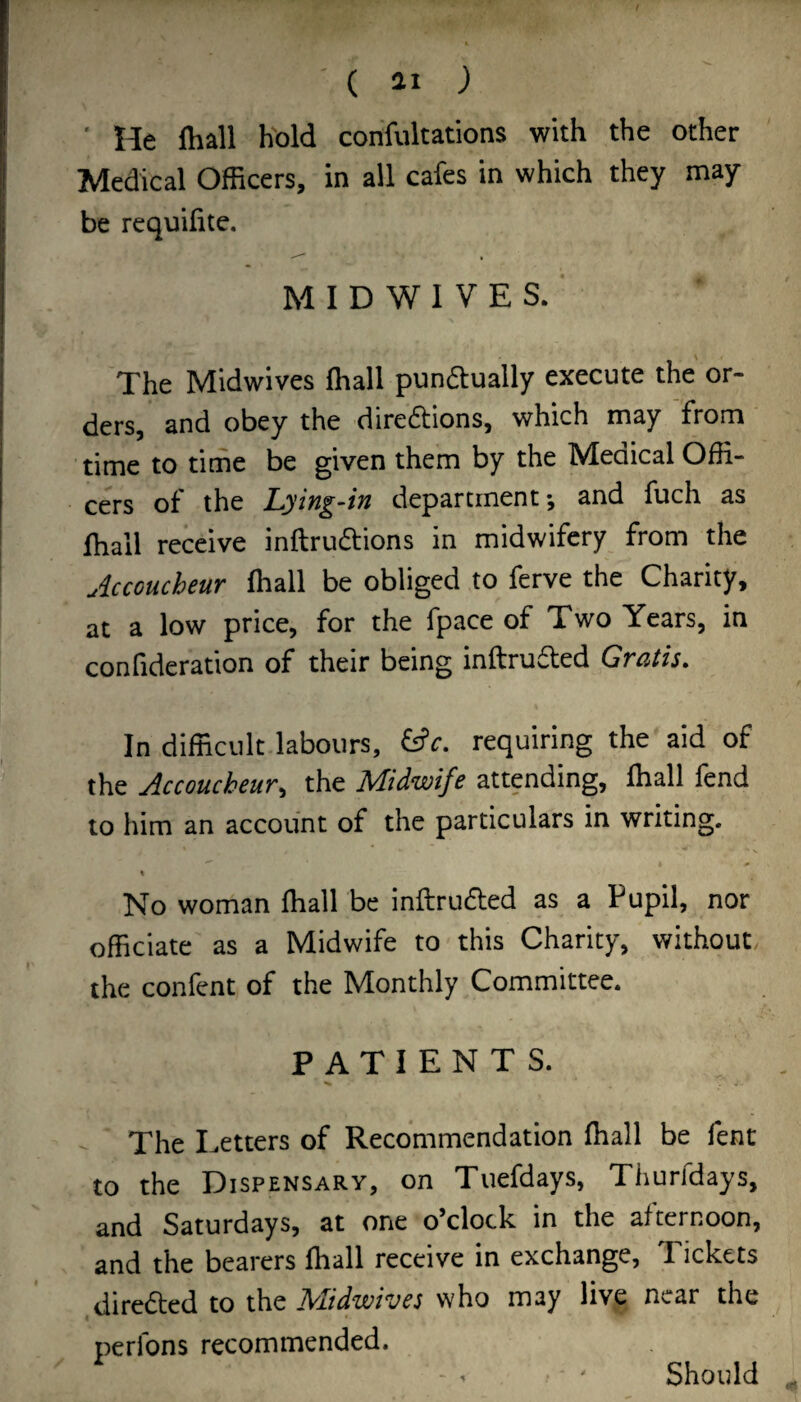 ' ( ai ; ' He lhall h'old confultations with the other Medical Officers, in all cafes in which they may be requifite. M I D W I V E S. ■ The Midwives fhall punaually execute the or¬ ders, and obey the diredions, which may from time to time be given them by the Medical Offi¬ cers of the Lying4n department*, and fuch as fhall receive inftrudions in midwifery from the uiccoucheur fhall be obliged to ferve the Charity, at a low price, for the fpace of Two Years, in confideration of their being inftrufled Gratis, In difficult labours, requiring the aid of the Accoucheur^ the Alidwife attending, fhall fend to him an account of the particulars in writing. No woman lhall be inftruaed as a Pupil, nor officiate as a Midwife to this Charity, without the confent of the Monthly Committee. PATIENTS. - The Letters of Recommendation fhall be fent to the Dispensary, on Tuefdays, Thurfdays, and Saturdays, at one o’clock in the afternoon, and the bearers fhall receive in exchange, Tickets diredled to the ^lidwivcs who may live near the perfons recommended. • ' Should