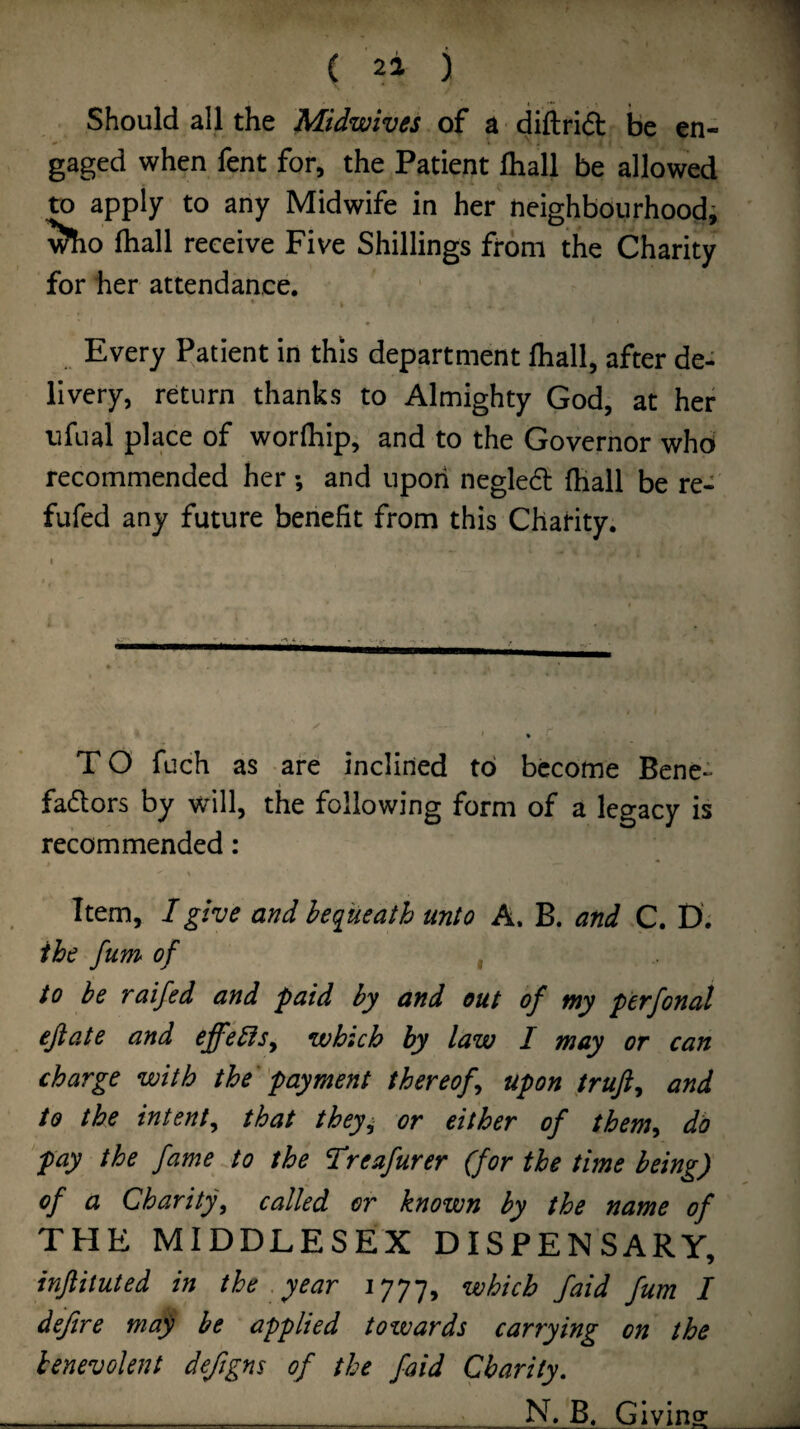 Should all the Midwives of a diftrid be en¬ gaged when fent for, the Patient lhall be allowed to apply to any Midwife in her neighbourhood; ftiall receive Five Shillings from the Charity for her attendance. » Every Patient in this department fhall, after de¬ livery, return thanks to Almighty God, at her ufual place of worlhip, and to the Governor who recommended her *, and upon negled (hall be re- fufed any future benefit from this Charity. I TO fuch as are inclined to become Bene¬ factors by will, the following form of a legacy is recommended: Item, I give and bequeath unto A. B. and C. D'. ihe fum of , to be raifed and paid by and out of my perfonal ejlate and effebfSy which by law I may or can charge with the 'payment thereofy upon frujiy and to the intenty that they^ or either of themy do pay the fame to the Treafurer (for the time being) of a Charityy called or known by the name of THE MIDDLESEX DISPENSARY, injlituted in the year 1777, ^b>ich /aid fum I defire may be applied towards carrying on the benevolent deftgns of the faid Charity, _ N. B. Giving