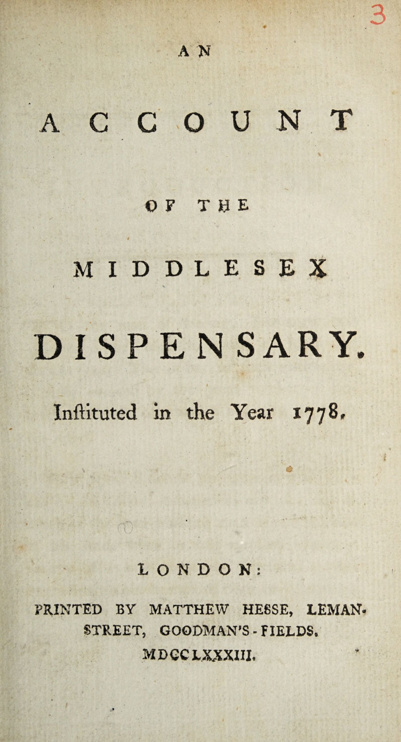 • ■ s.- ■ .- ■ ■■ 3 A N A C C O U N T OP THE MIDDLESEX r ' \ DISPEN SARY. I ' Inftituted in the Year 1778, LONDON: PRINTED BY MATTHEW HESSE, LEMAN* STREET, GOODMAN’S - FIELDS. MDCCIXXXIII,