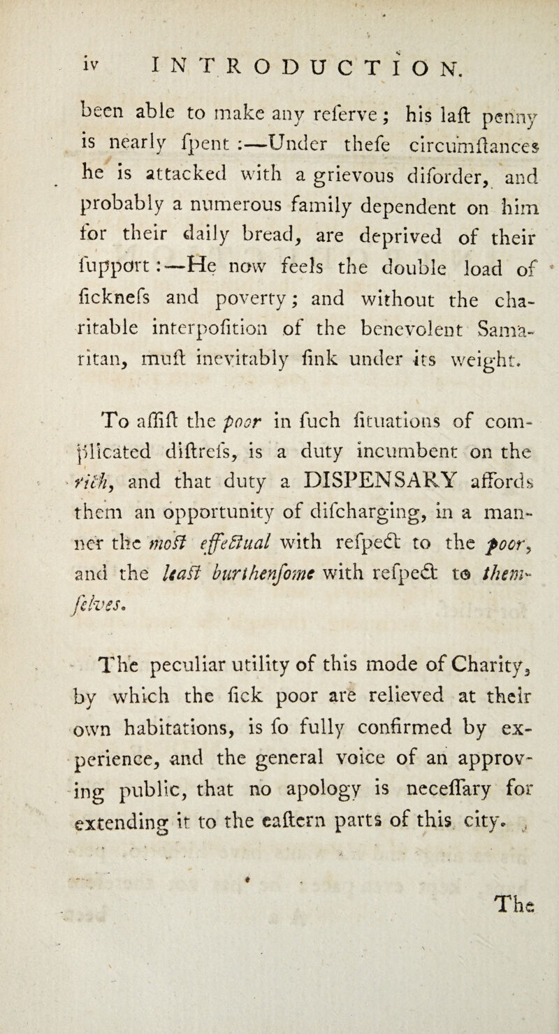 occn able to make any relerve; his laft penny is nearly fpent :—Under thefe circuniflances he is attacked with a grievous diforder, and probably a numerous family dependent on him for their daily bread, are deprived of their fupport:—He now feels the double load of • ficknefs and poverty; and without the cha¬ ritable interpofition of the benevolent Sama¬ ritan, muft inevitably fink under its weight. To affift the poor in fuch fituations of com¬ plicated diftrefs, is a duty incumbent on the rich, and that duty a DISPENSARY affords them an opportunity of difcharging, in a man¬ ner the mo$l effectual with refpedt to the poor, and the Uaft burthenfomc with refped; to them- [elves. * The peculiar utility of this mode of Charity, by which the fick poor are relieved at their own habitations, is fo fully confirmed by ex¬ perience, and the general voice of an approv¬ ing public, that no apology is neceflary for extending it to the eaftern parts of this city. , The