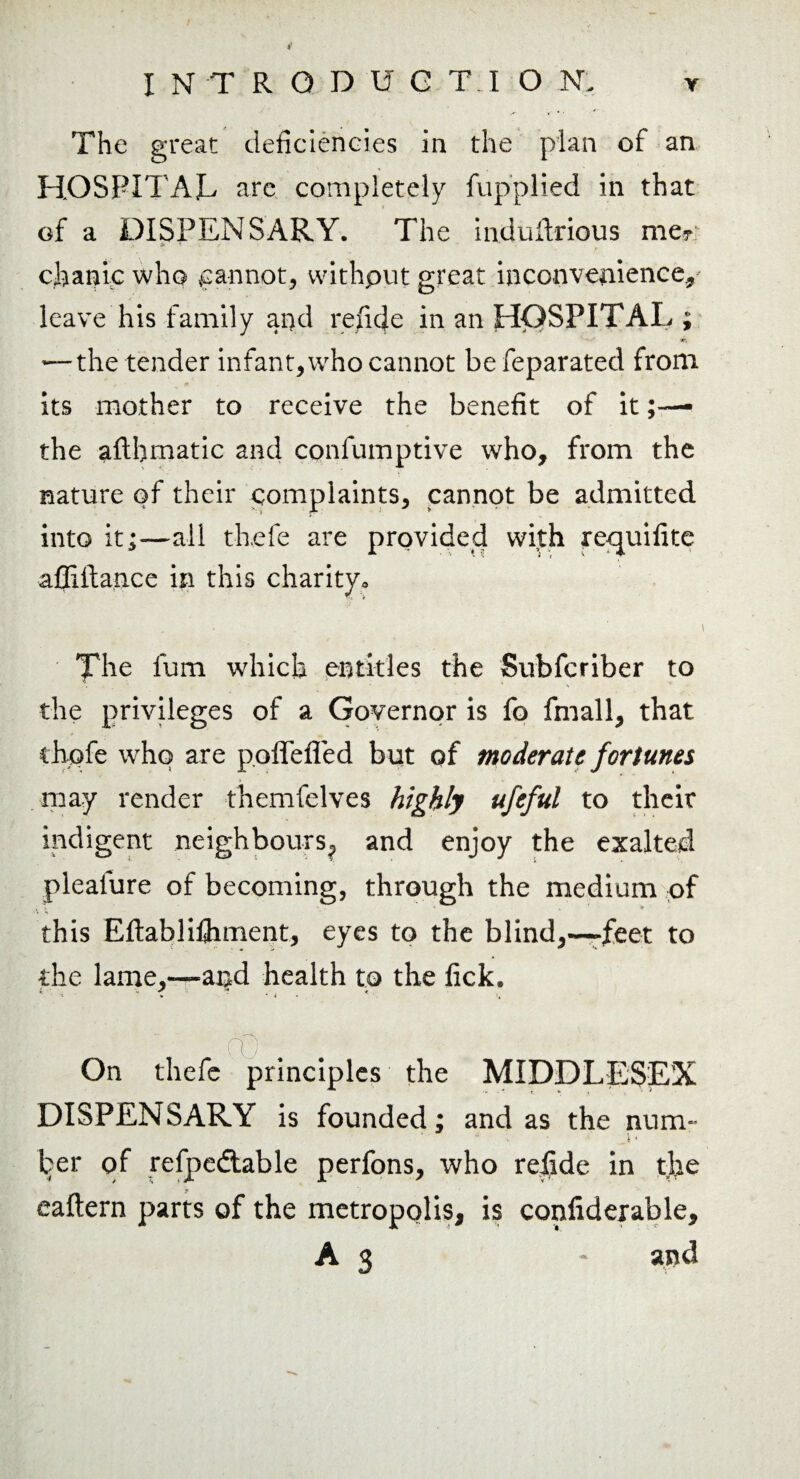 The great deficiencies in the plan of an HOSPITAL arc completely fupplied in that of a DISPENSARY. The induftrious me? > '■ * chanic who cannot, withput great inconvenience, leave his family and refidc in an HOSPITAL ; w, — the tender infant, who cannot befeparated from , m its mother to receive the benefit of it the afthmatic and confumptive who, from the nature of their complaints, cannot be admitted into it;—ail th.efe are provided wi.th rcquifite affiftance in this charity. The lum which entitles the Subfcriber to the privileges of a Governor is fo frnall, that thofe who are poffefled but of moderate fortunes may render themfelves highly ufeful to their indigent neighbours,, and enjoy the exalted pleafure of becoming, through the medium of this Eftablifhment, eyes to the blind,—feet to the lame,—and health to the fick. V fO . On thefe principles the MIDDLESEX DISPENSARY is founded; and as the num¬ ber of refpedtable perfons, who rejfide in the eaftern parts of the metropolis, is confiderable, A 3 - and
