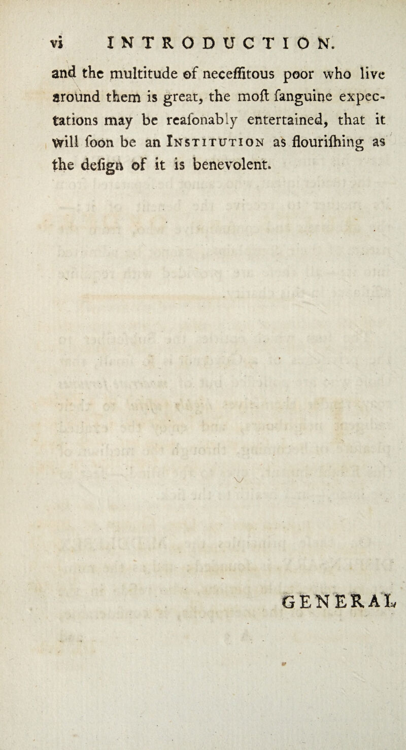 and the multitude of neceffitous poor who live around them is great, the mod fanguine expeo tations may be reafonabiy entertained, that it will foon be an Institution as flourilhing as the defign of it is benevolent. GENERAL