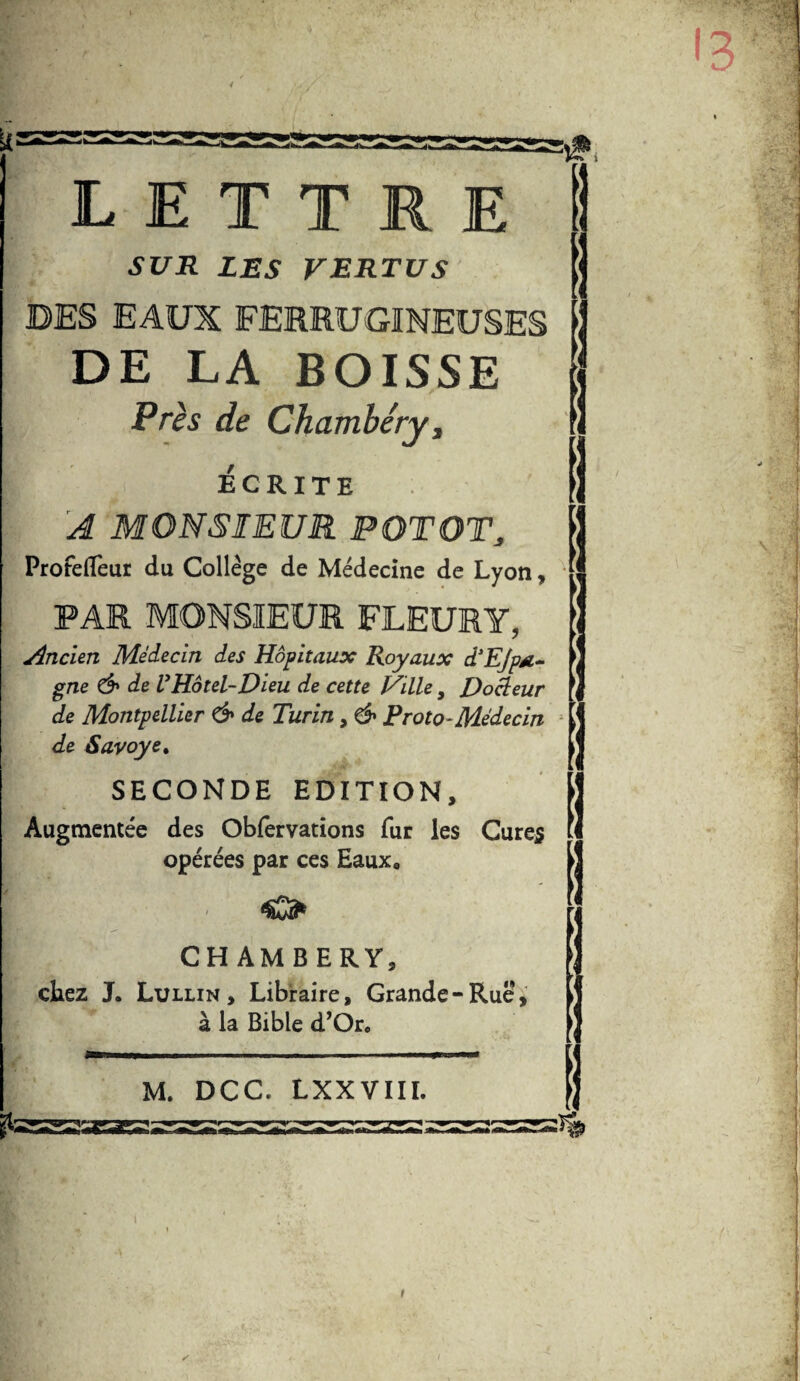 LETTRE SUR LES VERTUS DES EAUX FERRUGINEUSES DE LA BOISSE Près de Chambéry, ÉCRITE A MONSIEUR PQTOTj Profefleur du Collège de Médecine de Lyon, PAR MONSIEUR FLEURY, Ancien Médecin des Hôpitaux Royaux d'Ejpsi- gne & de VHôtel-Dieu de cette Hille, Docleur de Montpellier & de Turin, & Proto-Médecin de Sayoye. SECONDE EDITION, Augmentée des Obfervations fur les Cures opérées par ces Eaux. p O CHAMBERY, chez J. Lullin , Libraire, Grande-Rué*, à la Bible d’Or« M. DCC. LXXVIII. t! 4S* Z 2*3