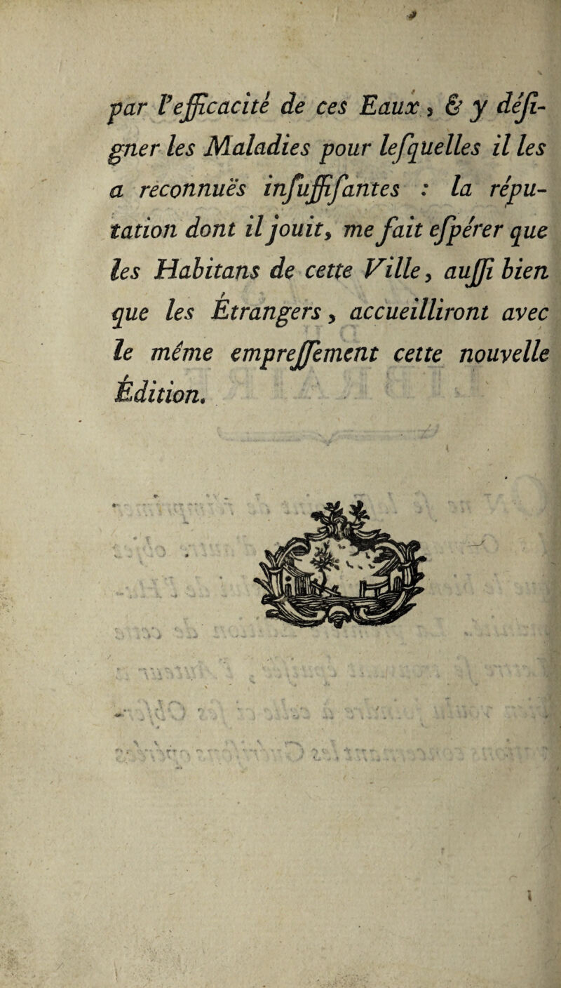 par Vefficacité de ces Eaux , & y déjl- gner les Maladies pour lesquelles il les a reconnues infuffifantes : la répu¬ tation dont il jouit, me fait efpérer que les Habitans de cette Ville, auffi bien que les Étrangers, accueilliront avec le même empreffiement cette nouvelle Édition. \ \