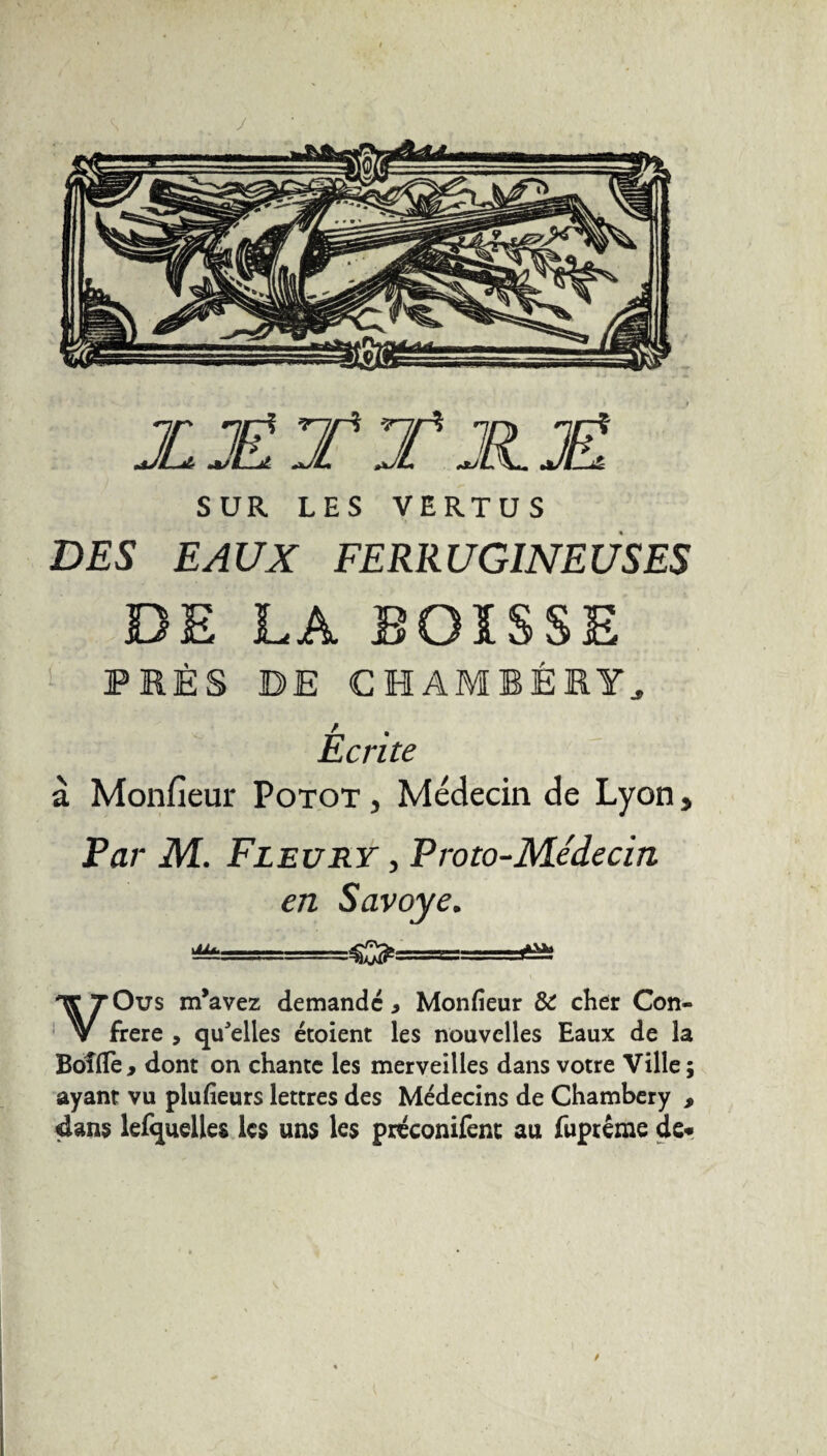 y JL JÉ TTJH.JË, SUR LES VERTUS DES EAUX FERRUGINEUSES DE LA EOISSE PRÈS DE CHAMBÉRY, Ecrite a. Monfieur Potot , Médecin de Lyon, Far M. Fleury , Proto-Médecin en Savoye. m*-— -ata VOus m’avez demande > Monfieur & cher Con¬ frère , qu'elles étoient les nouvelles Eaux de la Boîfie , dont on chante les merveilles dans votre Ville ; ayant vu plufieurs lettres des Médecins de Chambéry , dans lefquelles les uns les préconifent au fuptême de»