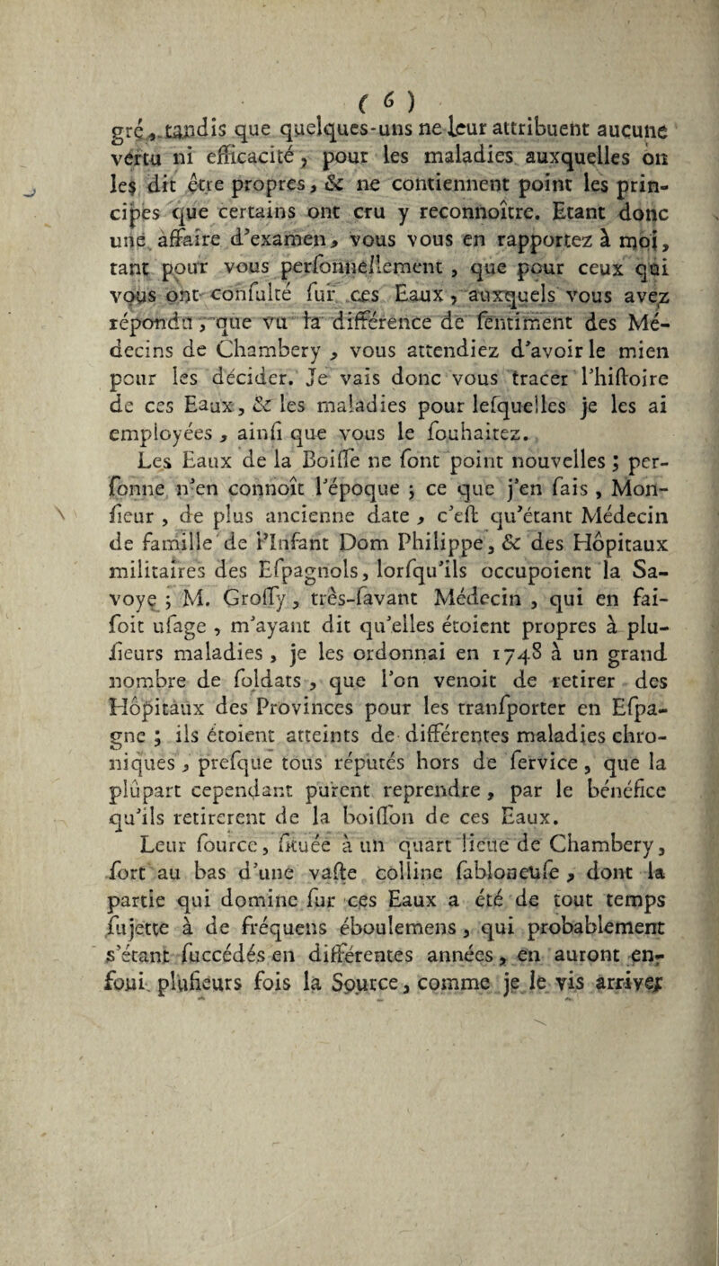 (à) grç.*.tao4îs que quelques-uns ne leur attribuent aucune vertu ni efficacité , pour les maladies auxquelles on le? dit être propres, 6c ne contiennent point les prin¬ cipes que certains ont cru y reconnoître. Etant donc une affaire d’examen,» vous vous en rapportez à moi, tant pour vous personnellement , que pour ceux qui vous ont confulté fui* ces Eaux , auxquels vous avez répondu , que vu la différence de fentiment des Mé¬ decins de Chambéry , vous attendiez d’avoir le mien pour les décider. Je vais donc vous tracer l’hiftoire de ces Eaux, 6c les maladies pour lefqueües je les ai employées , ainfi que vous le fouhaitez. Les Eaux de la BoifTe ne font point nouvelles ; per- fonne n’en connoît l’époque j ce que j’en fais , Mon- fieur , de plus ancienne date , c’efl qu’étant Médecin de famille de Plnfant Dom Philippe, 6c des Hôpitaux militaires des Eipagnols, lorfqu’ils occupoient la Sa¬ voy e ; M. Grolfy, très-favant Médecin , qui en fai- foit ufage , m’ayant dit qu’elles étoient propres à plu- iieurs maladies , je les ordonnai en 1748 à un grand nombre de foldats , que l’on venoit de retirer des Hôpitaux des Provinces pour les tranfporter en Efpa- gne ; ils étoient atteints de différentes maladies chro¬ niques y prefque tous réputés hors de fervice, que la plupart cependant purent reprendre , par le bénéfice qu’ils retirèrent de la boiflon de ces Eaux. Leur fource, fituêe à un quart lieue de Chambéry, fort au bas d’une vafte colline fabloneufe , dont la partie qui domine fur ces Eaux a été de tout temps fujette à de fréquens éboulemens , qui probablement s’étant fuccédés en différentes années, en auront enr foui pîufîeurs fois la Source, comme je le vis arrive;: