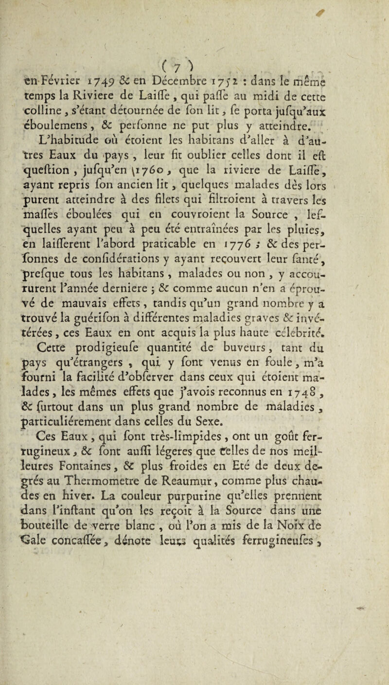 en Février 1749 8c en Décembre 1751 : dans le même temps la Riviere de Laide , qui palTe au midi de cette colline , s’étant détournée de Ton lit, fe porta jufqu’aux cboulemens, 8c perfonne ne put plus y atteindre. L’habitude ou étoient les habitans d’aller à d'au¬ tres Eaux du pays , leur fit oublier celles dont il efi queflion , jufqu’en ^1760 , que la riviere de Laide, ayant repris Ton ancien lit, quelques malades dés lors purent atteindre à des filets qui filtroient à travers les maffes éboulées qui en couvroient la Source , les¬ quelles ayant peu à peu été entraînées par les pluies, en laifTerent l'abord praticable en 1776; & des per¬ sonnes de confidérations y ayant recouvert leur Santé, preSque tous les habitans , malades ou non , y accou¬ rurent l’année derniere ; 8c comme aucun n'en a éprou¬ vé de mauvais effets , tandis qu’un grand nombre y a trouvé la guériSon à différentes maladies graves 8c invé¬ térées , ces Eaux en ont acquis la plus haute célébrité. Cette prodigieufe quantité de buveurs, tant du pays qu’étrangers , qui y Sont venus en fouie, m’a fourni la facilité d’obferver dans ceux qui étoient ma¬ lades , les mêmes effets que j’avois reconnus en 1740 , 8c Surtout dans un plus grand nombre de maladies , particuliérement dans celles du Sexe. Ces Eaux, qui Sont très-limpides , ont un goût fer¬ rugineux i 8c font aufïî légères que Celles de nos meil¬ leures Fontaines, 8c plus froides en Eté de deux de¬ grés au Thermomètre de Reaumur, comme plus chau¬ des en hiver. La couleur purpurine qu’elles prennent dans l’inftant qu’on les reçoit à la Source dans une bouteille de verre blanc , ou l’on a mis de la Noix de Cale concaffée, dénote leu^ qualités ferrugineufes 5