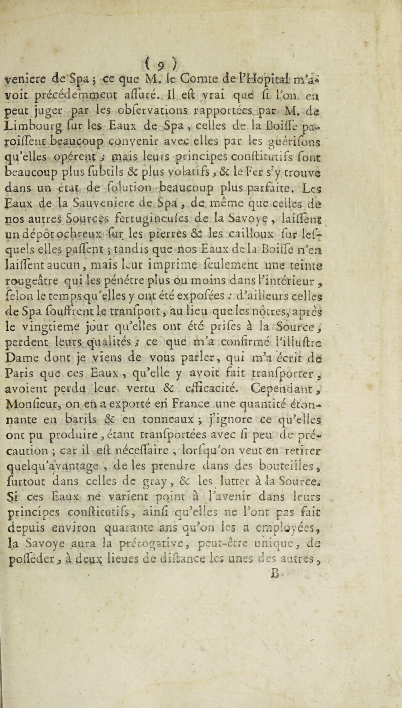 venîere de Spa j ce que M. le Comte de l’Hôpital. voit précédemment alluré. Il eft vrai que Ci Ton en peut juger par les obfervations rapportées par M. de Limbourg fur les Eaux de Spa, celles de la Baille pa- roiftent beaucoup convenir avec elles par les gùérifons qu’elles opèrent ; mais leurs principes conftitutifs four beaucoup plus fubtils 6c plus volatifs ,6c le Fer s’y trouve dans un état de folution beaucoup plus parfaite. Les Eaux de la Sauveniere de Spa , de même que celles de nos autres Sources ferrugineuies de la Savoye , laiftent un dépôt ophreux fur les pierres & les cailloux fur les¬ quels elles paftent ; tandis que nos Eaux delà Boule n’en laiftent aucun, mais leur imprime feulement une teinte rougeâtre qui les pénétre plus ou moins dans l’intérieur , félon le tempsqu’elles y ont été expoiées .* d’ailleurs celles de Spa fouftrent le tranfport, au lieu que les nôtres, après le vingtième jour qu’elles ont été prifes à la Source, perdent leurs qualités ; ce que m’a confirmé l’illuftre Dame dont je viens de vous parler, qui m’a écrit de Paris que ces Eaux , qu’elle y avoit fait tranfporter , avoient perdu leur vertu 6c efficacité. Cependant, Moniteur, on en a exporté en France une quantité éton¬ nante en barils 6c en tonneaux ; j'ignore ce qu’elles ont pu produire, étant tranfportées avec ft peu de* pré¬ caution ; car il eft néceffaire , lorlqu’on veut en retirer quelqu’âvantage , de les prendre dans des bouteilles, furtout dans celles de gray, 6c les lutter à Ja Source. Si ces Eaux ne varient point à l’avenir dans leurs principes conftitutifs, ainft qu’elles ne l'ont pas fait depuis environ quarante ans qu’on les a employées, la Savoye aura la prérogative, peut-être unique, de pofféder, à deux lieues de diftance les unes des autres 3