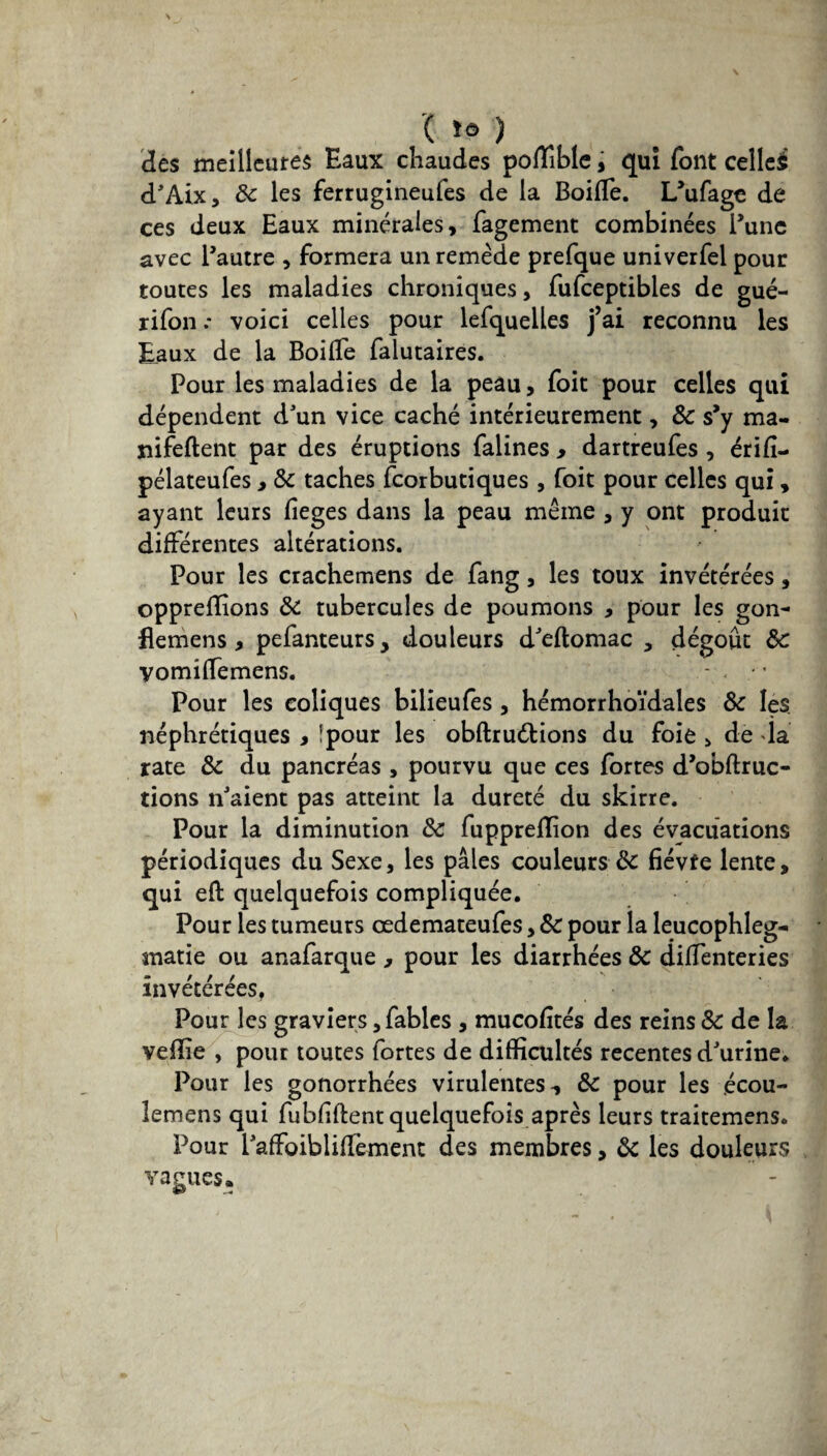 ( *ô ) des meilleures Eaux chaudes poflîble, qui font cellcè d'Aix, 8c les ferrugineufes de la Boiffe. L’ufage de ces deux Eaux minérales, fagement combinées l’une avec l’autre , formera un remède prefque univerfel pour toutes les maladies chroniques, fufceptibles de gué- rifon .* voici celles pour lefquelles j’ai reconnu les Eaux de la BoilTe falutaires. Pour les maladies de la peau, foit pour celles qui dépendent d'un vice caché intérieurement, 8c s’y ma- nifeftent par des éruptions falines y dartreufes , érifî- pélateufes, 8c taches fcorbutiques , foit pour celles qui, ayant leurs fieges dans la peau même , y ont produit différentes altérations. Pour les crachemens de fang, les toux invétérées, oppreffions 8c tubercules de poumons , pour les gon- flemens, pefanteurs, douleurs d'eftomac , dégoût 8c ■yomiffemens. Pour les coliques bilieufes , hémorrhoi'dales 8c les. néphrétiques , îpour les obftruélions du foie > de da rate 8c du pancréas, pourvu que ces fortes d’obftruc- tions n'aient pas atteint la dureté du skirre. Pour la diminution 8c fuppreflion des évacuations périodiques du Sexe, les pâles couleurs & fiévfe lente, qui efi: quelquefois compliquée. Pour les tumeurs œdemateufes, 8c pour la leucophleg- matie ou anafarque , pour les diarrhées 8c difïenteries invétérées, Pour les graviers, fables , mucofités des reins 8c de la veflîe , pour toutes fortes de difficultés recentes d'urine. Pour les gonorrhées virulentes, 8c pour les écou- lemens qui fubfiftent quelquefois après leurs traitemens. Pour l'affoibliflèment des membres, 8c les douleurs vagues.