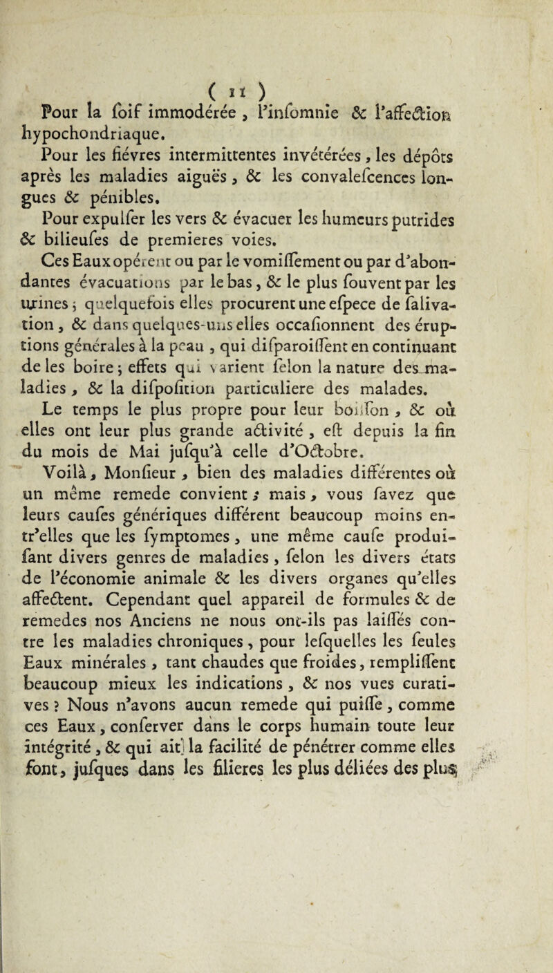 Pour la foif immodérée , l’infomnie & i’affeétion hypochondriaque. Pour les fièvres intermittentes invétérées, les dépôts après les maladies aiguës> 8c les convalefcences lon¬ gues 8c pénibles. Pourexpulfer les vers 8c évacuer les humeurs putrides 8c bilieufes de premières voies. Ces Eaux opèrent ou par le vomifïement ou par d'abon¬ dantes évacuations par le bas, 8c le plus fouventpar les urines i quelquefois elles procurent une efpece de faliva- tion , 8c dans quelques-uns elles occafionnent des érup¬ tions générales à la peau , qui difparoifient en continuant de les boire; effets qui \arient lelon la nature des-ma- ladies , 8c la difpofitiun particulière des malades. Le temps le plus propre pour leur bofifon , & ou elles ont leur plus grande aétivité , eft depuis la fin du mois de Mai jufqu'à celle d'Oétobre. Voilà, Monfieur , bien des maladies différentes oà un même remede convient s mais > vous favez que leurs caufes génériques différent beaucoup moins en- tr’elles que les fymptomes , une même caufe produi- fant divers genres de maladies , félon les divers états de l'économie animale 8c les divers organes qu'elles affeétent. Cependant quel appareil de formules 8c de remedes nos Anciens ne nous ont-ils pas laides con¬ tre les maladies chroniques, pour lefquelles les feules Eaux minérales > tant chaudes que froides, rempliffenc beaucoup mieux les indications, 8c nos vues curati¬ ves ? Nous n’avons aucun remede qui puiffe, comme ces Eaux, conferver dans le corps humain toute leur intégrité, 8c qui ait] la facilité de pénétrer comme elles font , jufques dans les filières les plus déliées des plu$