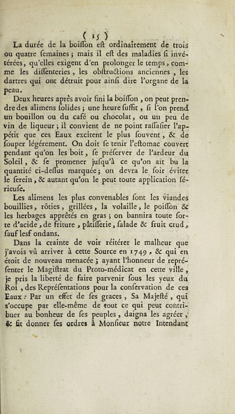 . ( ‘5 ) La durée de la boiflon eft ordinairement de trois ou quatre femaincs \ mais il eft des maladies (i invé¬ térées, qu'elles exigent d'en prolonger le temps , com¬ me les diffenteries, les obftruéHons anciennes , les dartres qui ont détruit pour ainjfî dire l'organe de la peau. Deux heures après avoir fini la boiffon , on peut pren¬ dre des alimens folides \ une heure fuffit , fi l'on prend un bouillon ou du café ou chocolat, ou un peu de vin de liqueur ; il convient de ne point raffafîer l’ap¬ pétit que ces Eaux excitent le plus fouvent, &c de fouper légèrement. On doit fe tenir Peftomac couvert pendant qu'on les boit, fe préferver de l'ardeur du Soleil , 8c fe promener jufqu'à ce qu’on ait bu la quantité ci-deffus marquée ; on devra le foir éviter le ferein , 8c autant qu’on le peut toute application fé- rieufe. Les alimens les plus convenables font les viandes bouillies, rôties, grillées, la volaille, le poiffon 8c les herbages apprêtés en gras ; on bannira toute for¬ te d’acide , de friture , pâtifîerie, falade 8c fruit crud^ fauf lesf ondans. Dans la crainte de voir réitérer le malheur que j'avois vu arriver à cette Source en 1749 * 8c qui en étoit de nouveau menacée ; ayant l'honneur de repré- fenter le Magiftrat du Proto-médicat en cette ville 3 je pris la liberté de faire parvenir fous les yeux du Roi , des Repréfentations pour la confervation de ces Eaux * Par un effet de fes grâces , Sa Majefté , qui s'occupe par elle-même de tout ce qui peut contri¬ buer au bonheur de fes peuples , daigna les agréer §c fit donner fes ordres à Monfieur notre Intendant