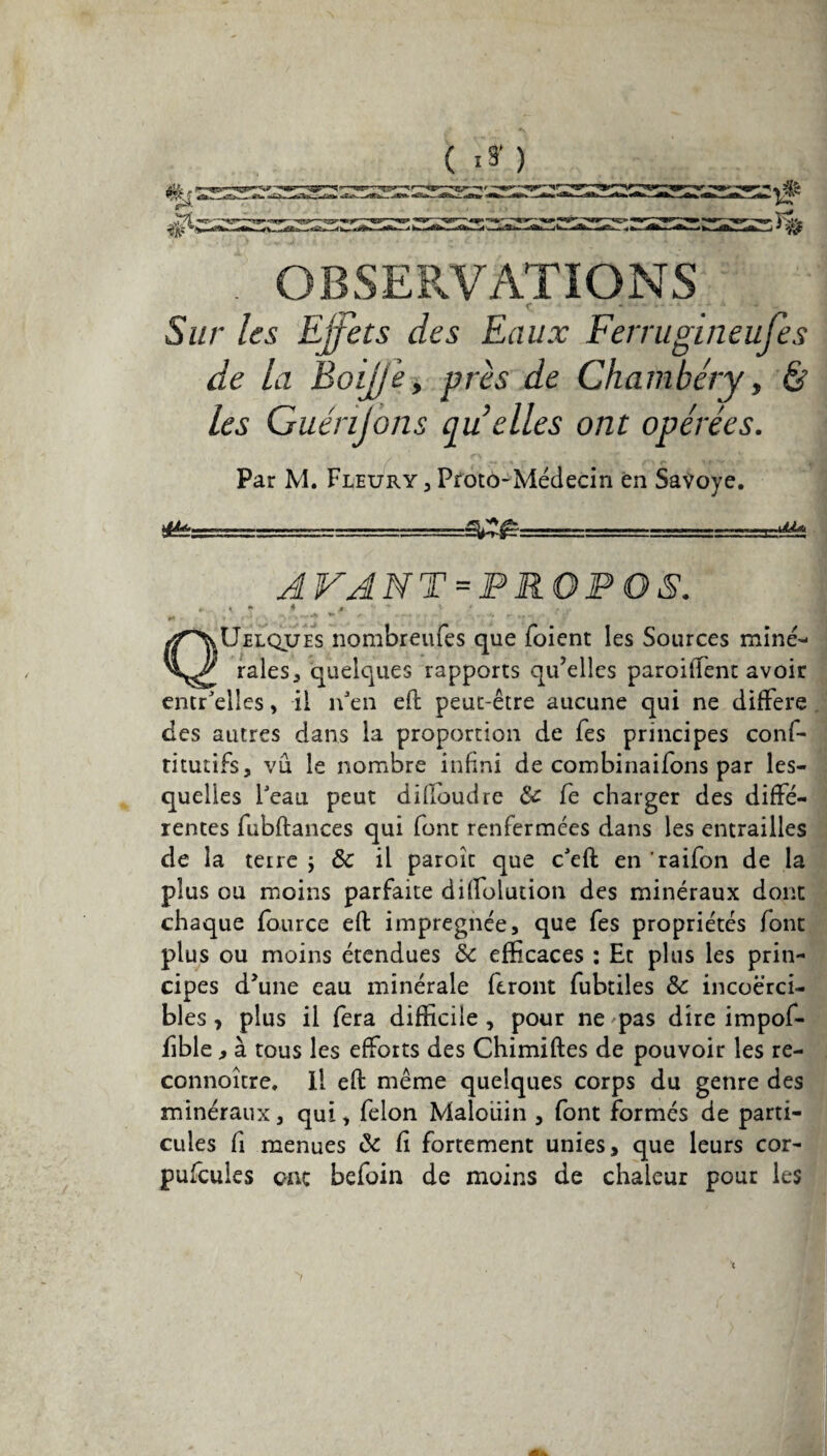 (.») OBSERVATIONS f * *■* - J- - - * * * ' J ’ * - Sur les Effets des Eaux Ferrugineufes de la Boijj'e, près de Chambéry, ér les Guénjons qu elles ont opérées. Par M. Fleury,Proto-Médecin en Savoye. *U*------- A VA NT = P RO P O S. *■ K * 4 „ ^ ' ' , , * ' ; *• QUelques nombreufes que foient les Sources miné¬ rales, quelques rapports qu’elles parodient avoir entr'elles, il îfen eft peut-être aucune qui ne différé des autres dans la proportion de fes principes conf- titutifs, vu le nombre infini de combinaifons par les¬ quelles Peau peut difloudre 8c fe charger des diffé¬ rentes fubftances qui font renfermées dans les entrailles de la terre ; 8c il paroît que c'eft en raifon de la plus ou moins parfaite diffolution des minéraux dont chaque fburce eft imprégnée, que fes propriétés font plus ou moins étendues 8c efficaces : Et plus les prin¬ cipes d’une eau minérale feront fubtiles 8c incoerci¬ bles , plus il fera difficile, pour ne'pas dire impof- fible, à tous les efforts des Chimiftes de pouvoir les re- connoître. Il eft même quelques corps du genre des minéraux, qui, félon Maloüin , font formés de parti¬ cules fi menues 8c Ci fortement unies, que leurs cor- pufcules onc befoin de moins de chaleur pour les