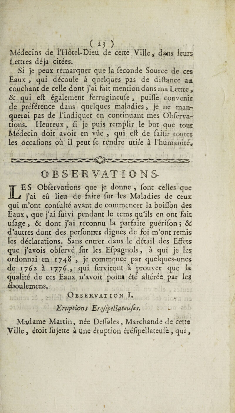 Médecins de l’Hotel-Dieu de cette Ville, dans leurs Lettres déjà citées. Si je peux remarquer que la fécondé Source de ces Eaux «, qui découle à quelques pas de diftance an couchant de celle dont j'ai fait mention dans ma Lettre» <k qui eft également ferrugineufe , puifle convenir de préférence dans quelques maladies, je ne man-* querai pas de l'indiquer en continuant mes Obferva- tions. Heureux ? fi je puis remplir le but que tout Médecin doit avoir en vue , qui efl: de faiiïr toutes les occalions où il peut fe rendre uti/e à l'humanité» OBSERVATIONS* LES Obfervations que je donne , font celles que j'ai eu lieu de faire fur les Maladies de ceux qui m'ont confulté avant de commencer la boillon des Eaux, que j'ai fuivi pendant le tems qu'ils en ont fait ufage, & dont j'ai reconnu la parfaite guérifon ; ôc d'autres dont des perfonrres dignes de foi m’ont remis les déclarations. Sans entrer dans le détail des Effets que j’avois obfervé fur les Efpagnols, à qui je les ordonnai en 1748 , je commence par quelques-unes de 1762 à 1776 , qui ferviront à prouver que îa qualité de ces Eaux n'avoit poini été altérée par les éboulemens. Observât 1 on I. Eruptions Erèjlpdlateufis. Madame Martin, née Deffales, Marchande de cett* Ville , école fujette à une éruption éréiipeilaceufe, qui,