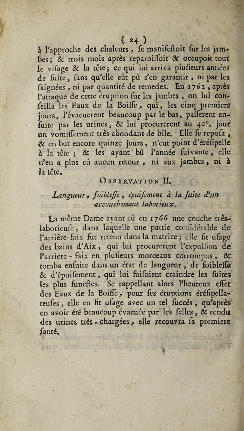 à l'approche des chaleurs, fe manifeftoit fur les jam* bes ; de trois mois après reparoiifoit de occupok tout le vifage de la tête; ce qui lui arriva plufieurs années de fuite, fans qu'elle eût pu s’en garantir , ni par les Baignées , ni par quantité de remedes. En 1762 , après J'attaque de cette éruption fur les jambes , on lui con- feilla les Eaux de la BoifTe, qui, les cinq premiers jours, révacuerent beaucoup par le bas, pafferent en- fuite par les urines, &: lui procurèrent au 40e. jour un vomilfement très-abondant de bile. Elle fe repofa , de en but encore quinze jours, n'eut point d'éréfipelle à la tête ; de les ayant bd l’année fuivante, elle n’en a plus eu aucun retour , ni aux jambes, ni à là tête. Observation IL \ Langueur > foiblejfe , épuifement cl la fuite d*un accouchement laborieux. La même Dame ayant eu en 1766 une couche très— laborieufe, dans laquelle une partie confidérable de Barrière-faix fut retenu dans la matrice ; elle ht ufage des bains d'Aix , qui lui procurèrent l’expulfion de Barrière - faix en plusieurs morceaux corrompus, de tomba enfuite dans un état de langueur , de foiblcfïè de d'épuifement, qui lui faifoient craindre les fuites les plus funeftes. Se rappellant alors l’heureux effet des Eaux de la Boifîè, pour fes éruptions éréfipella- teufes , elle en fit ufage avec un tel fuccès , qu’après en avoir été beaucoup évacuée par les felles, de rendu des urines très chargées, elle recouvra fa première fanté*