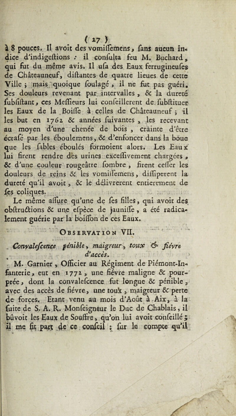 ( *7 ) à 8 pouces. Il avoît des vomi(Ternens, fans aucun In¬ dice d'indigeftions .* il confulta feu M. Buchard, qui fut du même avis. Il ufa des Eaux ferrugineufes de Châteauneuf, disantes de quatre lieues de cette Ville j mais quoique foulagé , il ne fut pas guéri. Ses douleurs revenant par intervalles , 8c la dureté fubfiftant, ces Meilleurs lui confeillerent de fubftituer les Eaux de la BoiiTe à celles de Châteauneuf ; il les but en 1761 8c années fuivantes , les recevant au moyen d'une chenée de bois , crainte d'être écrafé par les éboulemens, 8c d'enfoncer dans la boue que les fables éboulés formoient alors. Les Eaux lui firent rendre des urines exceffivement chargées » 8c d'une couleur rougeâtre fombre , firent céder les douleurs de reins 8c ies vomiiFemens, diiïiperent la dureté qu'il avoir , & le délivrèrent entièrement de fès coliques. Le même affine qu’une de fes filles, qui avoir des obftruétions 8c une efpèce de jaunilfe, a été radica¬ lement guérie par la boifibn de ces Eaux. t* » » * * ' ^ , Observation VIL Conyalefcence pénible y maigreur 5 toux & fièvre d’accès. » M. Garnier r Officier au Régiment de Piémont-In¬ fanterie, eut en 1772, une fièvre maligne 8c pour¬ prée, dont la convalefcence fut longue 8c pénible, avec des accès de fièvre, une touk , maigreur 8c perte de forces. Etant venu au mois d'Aout à Aix, à la fuite de S. A. R. Monfeigneur le Duc de Chablais, il bûvoit les Eaux de Souffre, qu’on lui avoir confeillé $ Il me fit part de ce confeil ; fut le compte qu’il