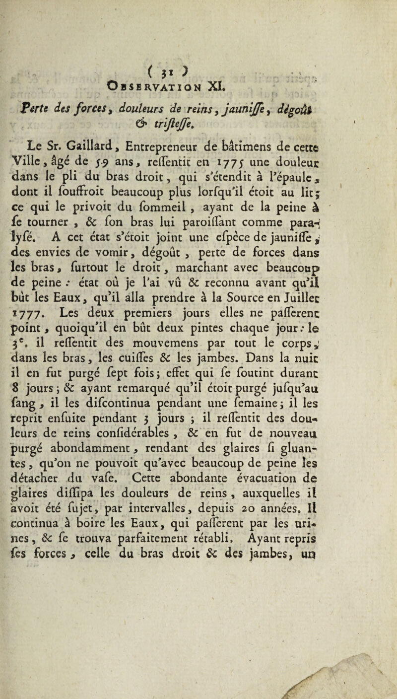 ( 3* > Observation XI. Perte des forces, douleurs de reins , jaunijje, dégoût & trijlejje. Le Sr. Gaillard, Entrepreneur de bâtimens de cette Ville j âgé de 5.9 ans, relfentit en 1775 une douleur dans le pli du bras droit, qui s'étendit à l’épaule, dont il foufFroit beaucoup plus lorfqu'il étoit au lit; ce qui le privoit du lommeil , ayant de la peine à fe tourner , 8c Ton bras lui paroi fiant comme para-* lyfé. A cet état s’étoit joint une efpèce de jaunifïè , des envies de vomir, dégoût , perte de forces dans les bras, furtout le droit, marchant avec beaucoup de peine .* état où je l'ai vû 8c reconnu avant qu’il but les Eaux, qu’il alla prendre à la Source en Juillet 1777. Les deux premiers jours elles ne payèrent point, quoiqu'il en bût deux pintes chaque jour:1e 3e, il reflentit des mouvemens par tout le corps,! dans les bras, les cuiffes 8c les jambes. Dans la nuit il en fut purgé fept fois; effet qui fe foutint durant 8 jours ; 8c ayant remarqué qu’il étoit purgé jufqu’au fang , il les difcontinua pendant une femaine ; il les reprit enfuite pendant 3 jours ; il reffentit des dou- leurs de reins confidérables , 8c en fut de nouveau purgé abondamment, rendant des glaires fi gluan^ tes, qu'on ne pouvoit qu'avec beaucoup de peine les détacher du vafe. Cette abondante évacuation de glaires diffipa les douleurs de reins , auxquelles il avoir été fujet, par intervalles, depuis 20 années. Il continua à boire les Eaux, qui palferent par les uri¬ nes, 8c fe trouva parfaitement rétabli. Ayant repris fes forces , celle du bras droit 8c des jambes, un