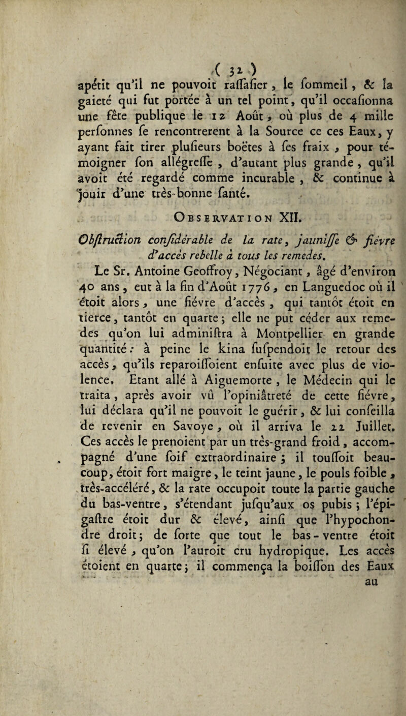 ( 31 *) . apétit qu'il ne pouvoit raflàlîer, le fommeil, Sc la gaieté qui fut portée à un tel point, qu’il occafionna une fête publique le 12 Août 9 où plus de 4 mille perfonnes fe rencontrèrent à la Source ce ces Eaux, y ayant fait tirer plufieurs boetes à fes fraix , pour té¬ moigner fon allégreflc , d’autant plus grande , qu'il avoit été regardé comme incurable , Sc continue à jouir d’une très-bonne fanté. Observation XII. Ob/lruclioTi conjîdérable de la rate, jaunijje & fièvre d>accès rebelle à tous les remedes. Le Sr. Antoine Geoffroy, Négociant, âgé d’environ 40 ans, eut à la fin d'Août 1776 , en Languedoc où il étoit alors > une fièvre d'accès , qui tantôt étoit en tierce, tantôt en quarte ; elle ne put céder aux reme¬ des qu'on lui adminiftra à Montpellier en grande quantité .* à peine le kina fufpendoit le retour des accès, qu’ils reparoifioient enfuite avec plus de vio¬ lence. Etant allé à Aiguemorte , le Médecin qui le traita, après avoir vû l’opiniâtreté de cette fièvre, lui déclara qu’il ne pouvoit le guérir, Sc lui confeilla de revenir en Savoye , où il arriva le 22 Juillet. Ces accès le prenoient par un très-grand froid, accom¬ pagné d'une foif extraordinaire ; il touffoit beau¬ coup, étoit fort maigre, le teint jaune, le pouls foible , très-accéléré, Sc la rate occupoit toute la partie gauche du bas-ventre, s’étendant jufqu’aux os pubis \ l'épi- gaftre étoit dur Sc élevé, ainfi que l’hypochon- dre droit ; de forte que tout le bas - ventre étoit lî élevé 9 qu'on l’auroit cru hydropique. Les accès étoient en quarte j il commença la boififon des Eaux au