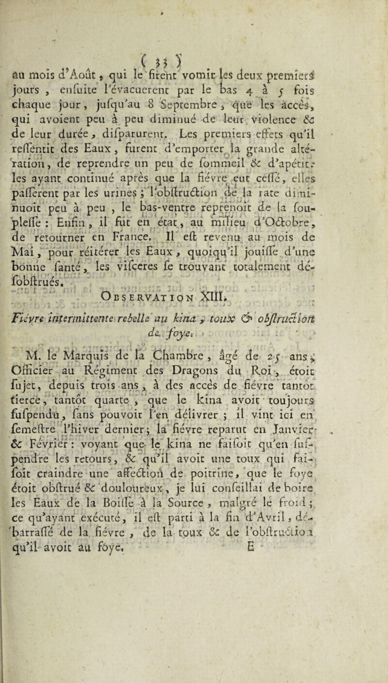 Ui 1 au mois d Août * qui le firent vomir les deux premier^ jours , enfuîte i'évacucrent par le bas 4 à j fois chaque jour, jufqu'au 8 Septembre , que les accès, qui avoient peu à peu diminué de leur violence de leur durée , difparurent. Les premiers effets qu'il reffentit des Eaux , furent d'emporter la grande alté¬ ration, de reprendre un peu de fommeil tk d'apéut.* les ayant continué après que la fièvre eut ceffé, elles pafierent par les urines ; l'obftruétion de la rate dimi- rmoit peu à peu , le bas-ventre reprenoit de (a fou- plefie : Enfin , il fut en état, au milieu d'Oétobre, de retourner en France. Il eft revenu au mois de Mai, pour réitérer les Eaux , quoiqu'il jouiffe d'une bonne fanté, les vifceres fe trouvant totalement dé- fôbftrués. j Aï ] Observation XIÎL Fièvre intermittente rebelle an kina , toux & objlruetiort de. foyet * * ■' ., , S) u, r ■ ■■ » • • ■ * a • , * M. le Marquis de la Chambre, âgé de 2y ans» Officier au Régiment des Dragons du Roi, étoic fujet, depuis trois ans, à des accès de fièvre tantôt tiercé , tantôt quarte-, que le kîna avoit ■ toujours fufpendu, fans pouvoir Fen délivrer ; il vint ici en femeftre l'hiver dernier; la fièvre reparut en Janvier ôc Février : voyant que le kina ne faifoit qu'en lu fi* pendre les retours, & qu'il avoit une toux qui fai¬ foit craindre une affeéfcîon de poitrine, que le foye étoit obftrué &C douloureux, je lui confeillai de boire les Eaux de la Boiile à la Source , malgré le froid ; ce qu'ayant exécuté, il eft parti à la fia d'Avril, de- 'barraffé de la fièvre , de la toux ôc de Fobftru&io.i qu'il avoit au foye» E *