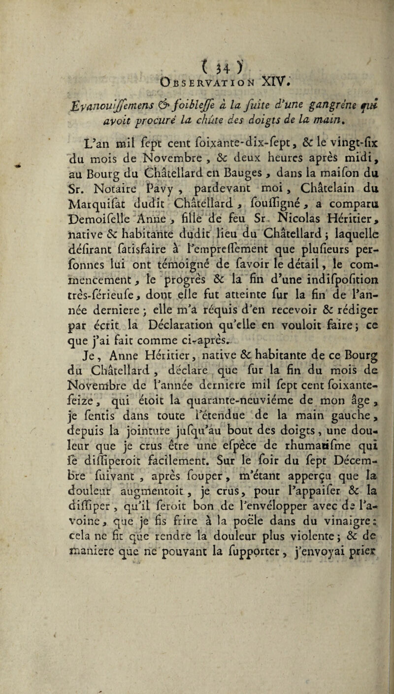 O Iî 5 E RVAT I O M XIV. Epanouiffemens & foibleffe à la fuite d’une gangrène fui avoit -procuré la chute des doigts de la main. L’an mil fept cent foixante-dix-fept, & le vingt-fix du mois de Novembre , 8c deux heures après midi, au Bourg du Châtellard en Bauges , dans la maifon du Sr. Notaire Pavy , pardevant moi, Châtelain du Marquifat dudit Châtellard , fouiligné, a comparu Demoifelle Anne , fille de feu Sr Nicolas Héritier, native 8c habitante dudit lieu du Châtellard ; laquelle délirant fatisfaire à l’empreflèment que plufleurs per- fonnes lui ont témoigné de favoir le détail, le com¬ mencement , le progrès 8c la fin d’une indifpofition très-férieufe, dont elle fut atteinte fur la fin de l’an¬ née derniere ; elle m'a requis d’en recevoir & rédiger par écrit la Déclaration qu’elle en vouloit faire; ce que j’ai fait comme ci-après. Je, Anne Héritier, native 8c habitante de ce Bourg du Châtellard , déclare que fur la fin du mois de Novembre de l’année derniere mil fept cent foixante- feize, qui étoit la quarante-neuvième de mon âge , je fentis dans toute détendue de la main gauche, depuis la jointure jufqu’âu bout des doigts, une dou¬ leur que je crus être une efpèce de rhumatifme qui fe difliperoit facilement. Sur le foir du fept Décem¬ bre fuivant , après fouper, m’étant apperçu que la douleur augmentait, je crus, pour l’appaifer 8c la difliper , qu’il feroit bon de l’envélopper avec de l’a¬ voine, que je fis frire à la poêle dans du vinaigre: cela ne fit que rendre la douleur plus violente ; 8c de manière que ne pouvant la fupporter, j’envoyai prier