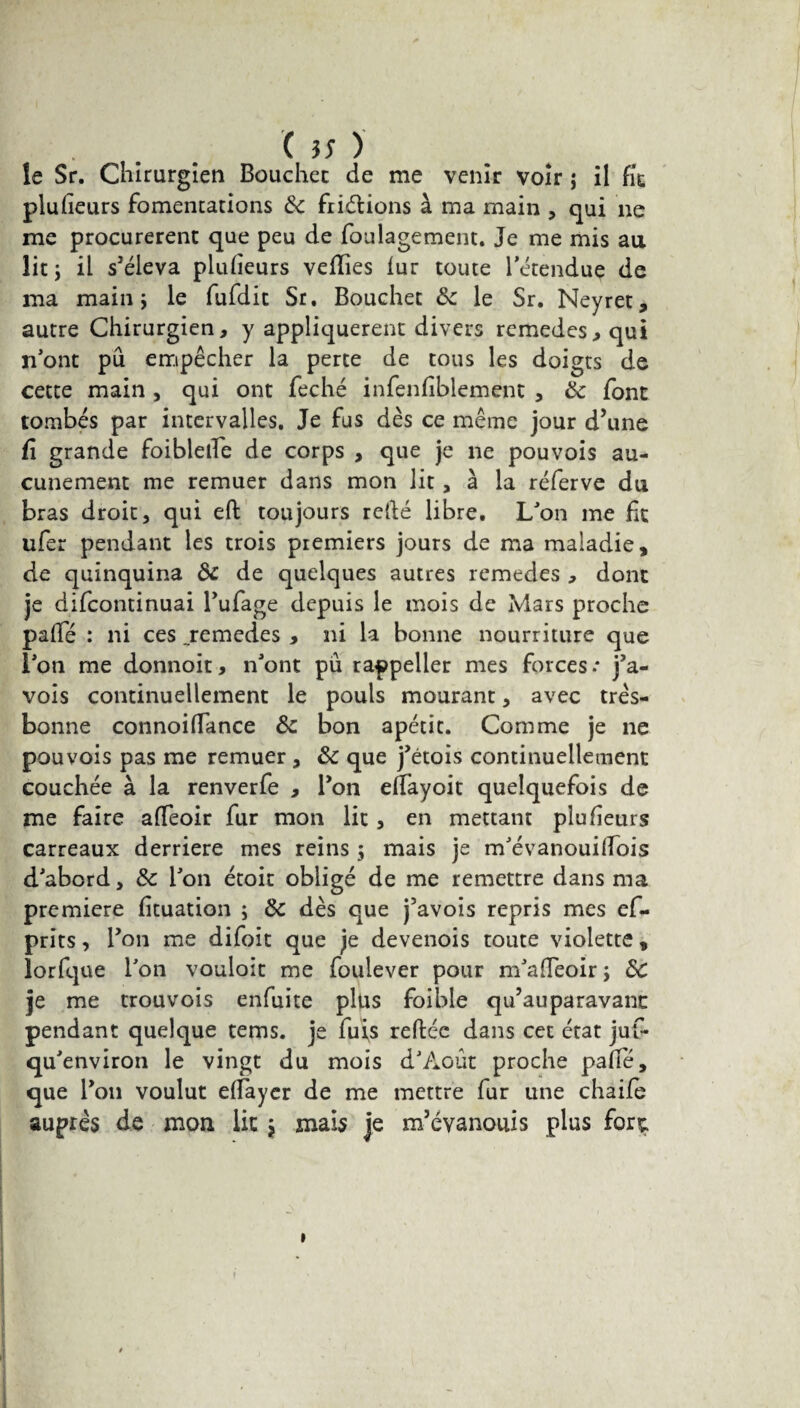 le Sr. Chirurgien Boucher de me venir voir j il fie plusieurs fomentations ôc fiiétions à ma main , qui 11e me procurèrent que peu de foulagement. Je me mis au lit j il s'éleva plulieurs veflies lur toute l'étendue de ma main \ le fufdit Sr. Bouchet ôc le Sr. Neyret, autre Chirurgien, y appliquèrent divers remedes, qui n'ont pu empêcher la perte de tous les doigts de cette main , qui ont feché infenfiblement , &; font tombés par intervalles. Je fus dès ce même jour d’une fi grande foiblelTe de corps , que je ne pouvois au¬ cunement me remuer dans mon lit, à la réferve du bras droit, qui eft toujours relié libre. L'on me fit ufer pendant les trois premiers jours de ma maladie, de quinquina ôc de quelques autres remedes , dont je difeontinuai Bufage depuis le mois de Mars proche palfé : ni ces .remedes , ni la bonne nourriture que l'on me donnoit, n'ont pu rappeller mes forces* j’a- vois continuellement le pouls mourant, avec très- bonne connoilfance ôc bon apétic. Comme je ne pouvois pas me remuer , ôc que j'étois continuellement couchée à la renverfe , Bon elfayoit quelquefois de me faire alfeoir fur mon lit, en mettant plu fleurs carreaux derrière mes reins 5 mais je m'évanouilfois d'abord, ôc l'on étoit obligé de me remettre dans ma première fituation ; Ôc dès que j’avois repris mes ef- prits, Ton me difoit que je devenois toute violette, lorfque l'on vouloit me foulever pour m'afTeoir ; ÔC je me trouvois enfuite plus foible qu’auparavant pendant quelque tems. je fuis reliée dans cet état juf- qu'environ le vingt du mois d'Août proche palfé, que Bon voulut elfaycr de me mettre fur une chaife auprès de mon lie j mais je m’évanouis plus fore.