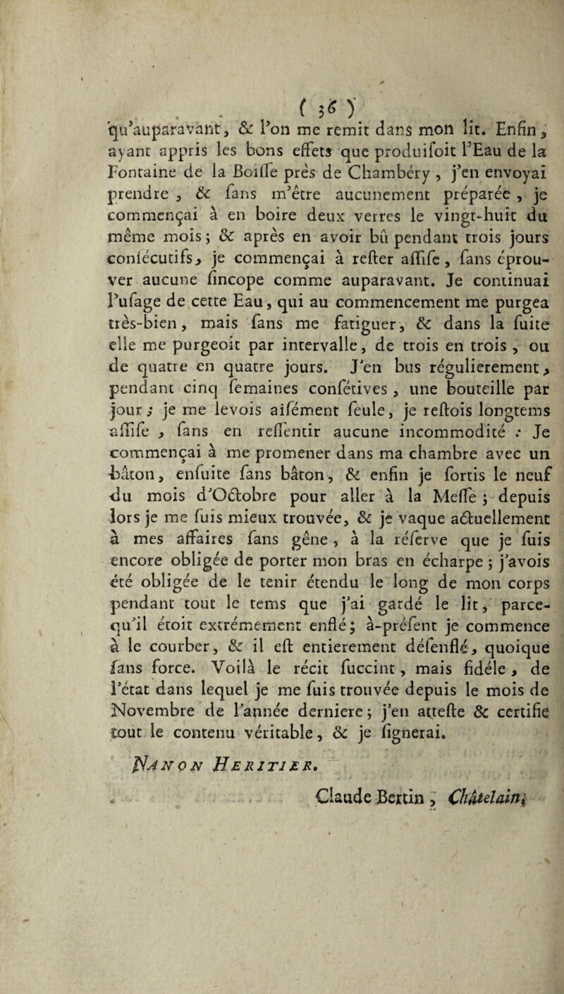 • -. <50 (^auparavant, & ron me remit dans mon lit. Enfin, ayant appris les bons effets que produifoit fEau de la Fontaine de la Boifie près de Chambéry , j’en envoyai prendre , 8c fans m’étre aucunement préparée , je commençai à en boire deux verres le vingt-huit du même mois ; de après en avoir bu pendant trois jours coniécutifs* je commençai à relier alfife, fans éprou¬ ver aucune lincope comme auparavant. Je continuai Pillage de cette Eau, qui au commencement me purgea très-bien, mais fans me fatiguer, 8c dans la fuite elle me purgeoit par intervalle, de trois en trois , ou de quatre en quatre jours. J’en bus régulièrement > pendant cinq femaines confétives, une bouteille par jour; je me levois aifément feule, je reflois longtems alîife * fans en relfentir aucune incommodité Je commençai à me promener dans ma chambre avec un ■bâton, enfui te fans bâton, & enfin je fortis le neuf du mois d’Oélobre pour aller à la Melfe ; depuis lors je me fuis mieux trouvée, 8c je vaque aéfuellement à mes affaires fans gêne, à la réferve que je fuis encore obligée de porter mon bras en écharpe ; j’avois été obligée de le tenir étendu le long de mon corps pendant tout le tems que j’ai gardé le lit, parce- qu’il étoit extrêmement enflé; à-préfent je commence ü le courber, 8c il efl entièrement défende* quoique fans force. Voilà le récit fuccint, mais fidèle , de l’état dans lequel je me fuis trouvée depuis le mois de Novembre de l’année derniere ; j’en attefte 8c certifie tout le contenu véritable, 8c je lignerai. $jnqn Heritier. Claude Beitin , Châtelain
