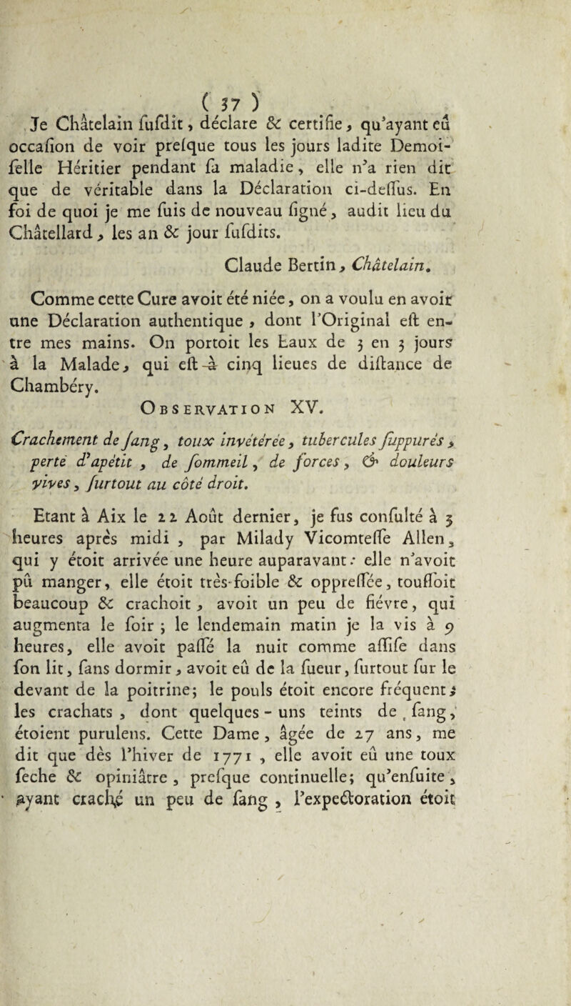 07)' Je Châtelain fufdit, déclare 8c certifie* qu3ayanteû occafion de voir prelque tous les jours ladite Demoi- felle Héritier pendant fa maladie, elle iVa rien dit que de véritable dans la Déclaration ci-deftus. En foi de quoi je me fuis de nouveau figné, audit lieu du Ghâteliard* les an & jour lufdits. Claude Bertin* Châtelain. Comme cette Cure avoit été niée, on a voulu en avoir une Déclaration authentique * dont l’Original eft en¬ tre mes mains. On portoit les taux de 3 en 3 jours à la Malade* qui eft-à cinq lieues de diftance de Chambéry. Observation XV. Crachement de jang, toux invétérée * tubercules Juppurés * perte d? apètit , de fommeil, de forces , douleurs yives , furtout au côté droit. Etant à Aix le 22 Août dernier, je fus confulté à 5 heures après midi , par Milady Vicomtefte Allen, qui y étoit arrivée une heure auparavant .* elle n avoit pu manger, elle étoit très foible 8e oppreflee, touffoit beaucoup 8e crachoit , avoit un peu de fièvre, qui augmenta le foir ; le lendemain matin je la vis à 9 heures, elle avoit pafté la nuit comme aiïife dans fon lit, fans dormir * avoit eu de la fueur, furtout fur le devant de la poitrine; le pouls étoit encore fréquente les crachats , dont quelques - uns teints de t fang, étoient purulens. Cette Dame, âgée de 27 ans, me dit que dès Thiver de 1771 , elle avoit eu une toux feche 8e opiniâtre, prefque continuelle; qu’enfuite , gyant ciach,é un peu de fang , Texpeétoration étoit