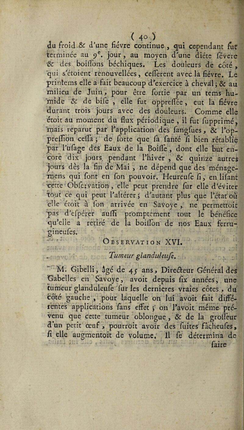 du froid & d’une fièvre continue , qui cependant fur terminée au 9e. jour, au moyen d'une diète févere '& des boifions béchiques. Les douleurs de côté , qui s’étoient renouvellées, cefferent avec la fièvre. Le printems elle a fait beaucoup d’exercice à cheval; 6c au milieu de Juin, pour être fortie par un tems hu¬ mide 6c de bife , elle fut opprefTée, eut la fièvre durant trois jours avec des douleurs. Comme elle étoit au moment du flux périodique , il fut fupprimé, mais reparut par l’application des fangfues, & l’op- preltion cefla ; de forte que fa fanté fi bien rétablie par l’ufage dés Eaux de la BoifTe , dont elle but en¬ core dix jours, pendant l’hiver , 6c quinze autres jours dès la fin de Mai , ne dépend que des ménage- mens qui font en fon pouvoir. Heureufe fi, en lifant 'cette Obfervàtiôn , elle peut prendre fur elle d’éviter tout ce qui peut l’altérer; d’autant plus que l’état ou elle étoit à fon arrivée en Savoye , ne permettoit 'pas d’efpérer auflî promptement tout le bénéfice qu’elle a retiré de la boiflon de nos Eaux ferru- gineufes. O bservation XVI. . Tumeur glanduleufe. M. Gibeîli, âgé de 4j ans. Directeur Général des Gabelles en Savoye, avoit depuis fix années, une tumeur glanduleufe fur les dernieres vraies côtes , du côté gauche , pour laquelle on lui avoit fait diffé¬ rentes applications fans effet ; on l’avoit même pré¬ venu que cette tumeur oblongue , 6c de la groflèur d un petit œuf, pourroit avoir des fuites fâcheufes, fi elle augmentoit de volume. Il fe détermina de faire