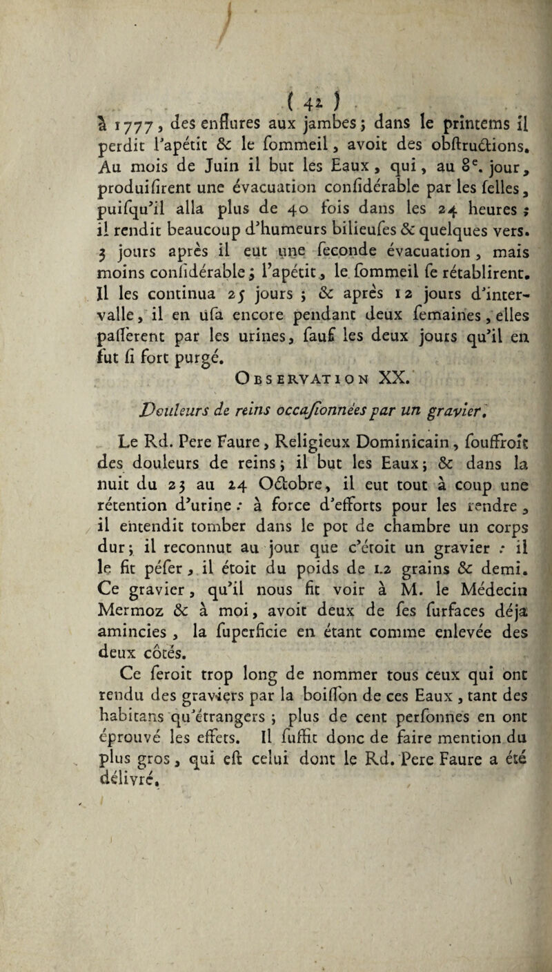 tl ( 4i ) à 17775 des enflures aux jambes; dans le prîntems U perdit l'apétit &: le fommeil, avoit des obftru&ions. Au mois de Juin il but les Eaux, qui, au 8e. jour, produisirent une évacuation considérable par les Telles, puifqu’il alla plus de 40 Sois dans les 24 heures ; il rendit beaucoup d’humeurs bilieufes 8c quelques vers. 3 jours après il eut une fécondé évacuation , mais moins confidérable j l’apétit, le fommeil fe rétablirent. Il les continua 25 jours ; 8c après 12 jours d'inter¬ valle, il en ufa encore pendant deux femaines, elles paflèrent par les urines, fauf les deux jours qu’il en fut Si fort purgé. O B s E RV AT ION XX. Douleurs de reins occajîonnèes par un gravier. Le Rd. Pere Faure, Religieux Dominicain, fouffrok des douleurs de reins; il but les Eaux; 8c dans la nuit du 23 au 2,4 Oétobre, il eut tout à coup une rétention d’urine .* à force d'efforts pour les rendre , il entendit tomber dans le pot de chambre un corps dur; il reconnut au jour que c’étoit un gravier .* il le fit péfer, il étoit du poids de 1.2 grains 8c demi. Ce gravier, qu’il nous fit voir à M. le Médecin Mermoz 8c à moi, avoit deux de fes furfaces déjà amincies , la fupcrficie en étant comme enlevée des deux côtés. Ce feroit trop long de nommer tous ceux qui ont rendu des graviers par la boiflon de ces Eaux , tant des habitans qu'étrangers ; plus de cent perfonnes en ont éprouvé les effets. Il fuffit donc de faire mention du plus gros, qui eft celui dont le Rd. Pere Faure a été délivré. \