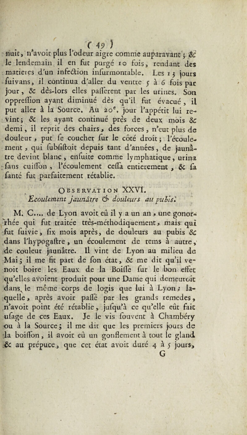 nuit, îfavoît plus rôdeur aigre comme auparavant ; 8c le lendemain il en fut purgé io fois, rendant des matières d'un infe&ion infurmontable, Les i $ jours fuivans, il continua d'aller du ventre 5 à G fois par jour, 8c dès-lors elles padèrent par les urines. Son oppreffion ayant diminué dès qu’il fut évacué , il put aller à la Source. Au 20e, jour l’appétit lui re¬ vint; 8c les ayant continué prés de deux mois 8c demi, il reprit des chairs, des forces, n’eut plus de douleur , put fe coucher fur le côté droit ; l'écoule¬ ment , qui fubfiftoit depuis tant d'années, de jaunâ¬ tre devint blanc, enfuite comme lymphatique, urina fans cuiffon , l’écoulement céda entièrement , 8c fa fanté fut parfaitement rétablie. r OBS E RVAT ION XXVI. Ecoulement jaunâtre & douleurs au publsl M. C.... de Lyon avoit eû il y a un an 9 une gonor« fhée qui fut traitée très-méthodiquement, mais qui fut fuivie, dx mois après, de douleurs au pubis 8C dans l'hypogaftre , un écoulement de tems à autre y de couleur jaunâtre. Il vint de Lyon au milieu de Mai; il me fit part de fon état, 8c me dit qu’il ve- noit boire les Eaux de la Boide fur le bon effet qu’elles avoient produit pour une Dame qui demeuroit danss le même corps de logis que lui à Lyon ,• la¬ quelle , après avoir pade par les grands remedes , n’avoit point été rétablie, jufqu’à ce qu’elle eût fait ufage de ces Eaux. Je le vis fou vent à Chambéry ou à la Source ; il me dit que les premiers jours de la boiffon, il avoit eû un gondement à tout le gland ôc au prépuce, que cet état avoit duré 4 à 5 jours, G