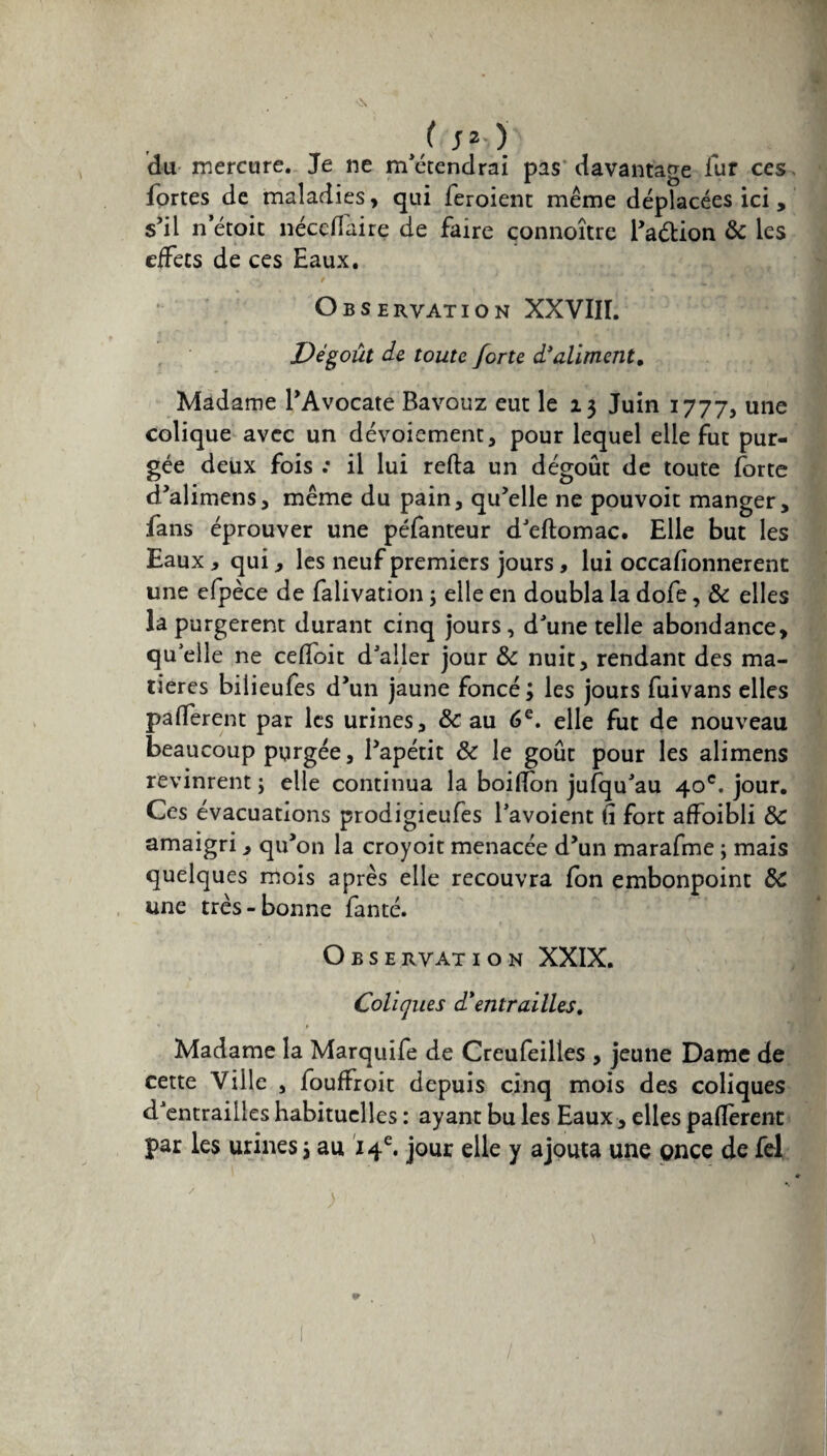 / J*-.)' du mercure. Je ne m’étendrai pas davantage fur ces. fortes de maladies, qui feroient même déplacées ici, s’il n’étoit nécdlaire de faire çonnoître l’aélion & les effets de ces Eaux. Observation XXVIII. Dégoût de toute forte d’aliment. Madame l’Avocate Bavouz eut le 23 Juin 1777, une colique avec un dévoiement, pour lequel elle fut pur¬ gée deux fois : il lui refta un dégoût de toute forte d’alimens, même du pain, qu’elle ne pouvoit manger, fans éprouver une péfanteur d’eftomac. Elle but les Eaux , qui, les neuf premiers jours, lui occasionnèrent une efpèce de falivation ; elle en doubla la dofe, & elles la purgèrent durant cinq jours, d’une telle abondance, qu elle ne ceffoit d’aller jour & nuit, rendant des ma¬ tières bilieufes d’un jaune foncé ; les jours fuivans elles pafferent par les urines, & au 6e. elle fut de nouveau beaucoup purgée, l’apétit & le goût pour les alimens revinrent j elle continua la boilïon jufqu’au 40e. jour. Ces évacuations prodigieufes l’avoient il fort affoibli & amaigri , qu’on la croyoit menacée d’un marafme ; mais quelques mois après elle recouvra fon embonpoint &C une très-bonne fanté. Observation XXIX. Coliques d*entrailles. Madame la Marquife de Creufeilles , jeune Dame de cette Ville , fouffroit depuis cinq mois des coliques d’entrailles habituelles : ayant bu les Eaux, elles paflerent par les urines j au 14e. jour elle y ajouta une once de fel